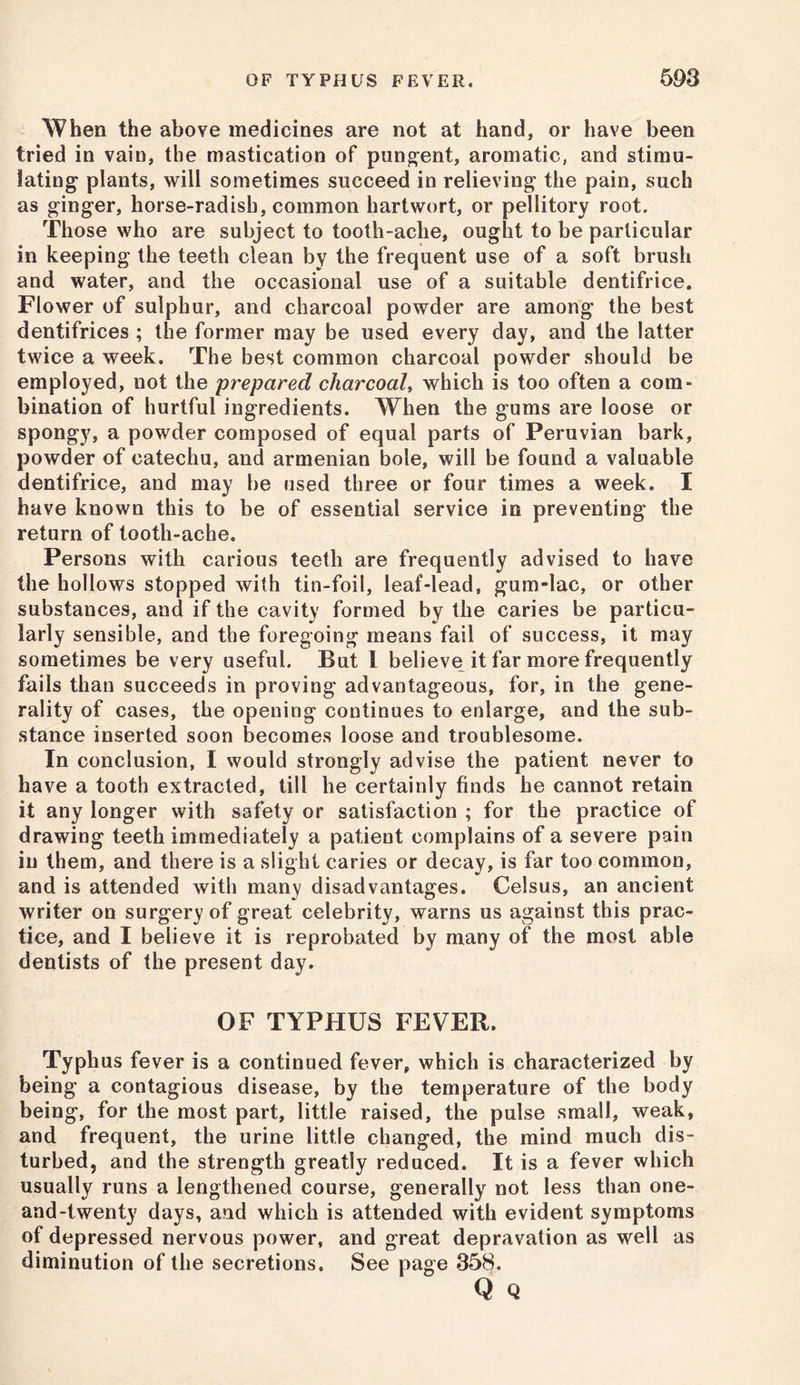 When the above medicines are not at hand, or have been tried in vain, the mastication of pungent, aromatic, and stimu- lating plants, will sometimes succeed in relieving the pain, such as ginger, horse-radish, common hartwort, or pellitory root. Those who are subject to tooth-ache, ought to be particular in keeping the teeth clean by the frequent use of a soft brush and water, and the occasional use of a suitable dentifrice. Flower of sulphur, and charcoal powder are among the best dentifrices ; the former may be used every day, and the latter twice a week. The best common charcoal powder should be employed, not the prepared charcoal, which is too often a com- bination of hurtful ingredients. When the gums are loose or spongy, a powder composed of equal parts of Peruvian bark, powder of catechu, and armenian bole, will be found a valuable dentifrice, and may be used three or four times a week. I have known this to be of essential service in preventing the return of tooth-ache. Persons with carious teeth are frequently advised to have the hollows stopped with tin-foil, leaf-lead, gum-lac, or other substances, and if the cavity formed by the caries be particu- larly sensible, and the foregoing means fail of success, it may sometimes be very useful. But I believe it far more frequently fails than succeeds in proving advantageous, for, in the gene- rality of cases, the opening continues to enlarge, and the sub- stance inserted soon becomes loose and troublesome. In conclusion, I would strongly advise the patient never to have a tooth extracted, till he certainly finds he cannot retain it any longer with safety or satisfaction ; for the practice of drawing teeth immediately a patient complains of a severe pain in them, and there is a slight caries or decay, is far too common, and is attended with many disadvantages. Celsus, an ancient writer on surgery of great celebrity, warns us against this prac- tice, and I believe it is reprobated by many of the most able dentists of the present day. OF TYPHUS FEVER. Typhus fever is a continued fever, which is characterized by being a contagious disease, by the temperature of the body being, for the most part, little raised, the pulse small, weak, and frequent, the urine little changed, the mind much dis- turbed, and the strength greatly reduced. It is a fever which usually runs a lengthened course, generally not less than one- and-twenty days, and which is attended with evident symptoms of depressed nervous power, and great depravation as well as diminution of the secretions. See page 358.
