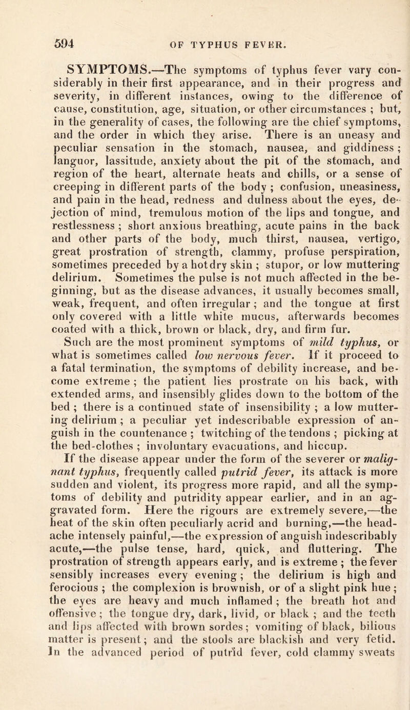 SYMPTOMS.—The symptoms of typhus fever vary con- siderably in their first appearance, and in their progress and severity, in different instances, owing to the difference of cause, constitution, age, situation, or other circumstances ; but, in the generality of cases, the following are the chief symptoms, and the order in which they arise. There is an uneasy and peculiar sensation in the stomach, nausea, and giddiness ; languor, lassitude, anxiety about the pit of the stomach, and region of the heart, alternate heats and chills, or a sense of creeping in different parts of the body ; confusion, uneasiness, and pain in the head, redness and dulness about the eyes, de- jection of mind, tremulous motion of the lips and tongue, and restlessness ; short anxious breathing, acute pains in the back and other parts of the body, much thirst, nausea, vertigo, great prostration of strength, clammy, profuse perspiration, sometimes preceded by a hotdry skin ; stupor, or low muttering delirium. Sometimes the pulse is not much affected in the be- ginning, but as the disease advances, it usually becomes small, weak, frequent, and often irregular; and the tongue at first only covered with a little white mucus, afterwards becomes coated with a thick, brown or black, dry, and firm fur. Such are the most prominent symptoms of mild typhus, or what is sometimes called low nervous fever. If it proceed to a fatal termination, the symptoms of debility increase, and be- come extreme ; the patient lies prostrate on his back, with extended arms, and insensibly glides down to the bottom of the bed ; there is a continued state of insensibility ; a low mutter- ing delirium ; a peculiar yet indescribable expression of an- guish in the countenance ; twitching of the tendons ; picking at the bed-clothes ; involuntary evacuations, and hiccup. If the disease appear under the form of the severer or malig- nant typhus, frequently called putrid fever, its attack is more sudden and violent, its progress more rapid, and all the symp- toms of debility and putridity appear earlier, and in an ag- gravated form. Here the rigours are extremely severe,—the heat of the skin often peculiarly acrid and burning,—the head- ache intensely painful,—the expression of anguish indescribably acute,—the pulse tense, hard, quick, and fluttering. The prostration of strength appears early, and is extreme ; the fever sensibly increases every evening ; the delirium is high and ferocious ; the complexion is brownish, or of a slight pink hue ; the eyes are heavy and much inflamed ; the breath hot and offensive; the tongue dry, dark, livid, or black ; and the teeth and lips affected with brown sordes; vomiting of black, bilious matter is present; and the stools are blackish and very fetid. In the advanced period of putrid fever, cold clammy sweats