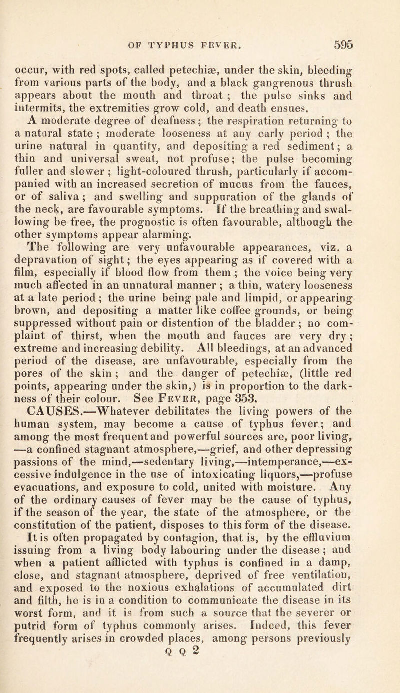 occur, with red spots, called petcchiae, under the skin, bleeding from various parts of the body, and a black gangrenous thrush appears about the mouth and throat ; the pulse sinks and intermits, the extremities grow cold, and death ensues. A moderate degree of deafness; the respiration returning to a natural state ; moderate looseness at any early period ; the urine natural in quantity, and depositing a red sediment; a thin and universal sweat, not profuse; the pulse becoming fuller and slower ; light-coloured thrush, particularly if accom- panied with an increased secretion of mucus from the fauces, or of saliva ; and swelling and suppuration of the glands of the neck, are favourable symptoms. If the breathing and swal- lowing be free, the prognostic is often favourable, although the other symptoms appear alarming. The following are very unfavourable appearances, viz. a depravation of sight; the eyes appearing as if covered with a film, especially if blood flow from them ; the voice being very much affected in an unnatural manner ; a thin, watery looseness at a late period; the urine being pale and limpid, or appearing brown, and depositing a matter like coffee grounds, or being suppressed without pain or distention of the bladder ; no com- plaint of thirst, when the mouth and fauces are very dry; extreme and increasing debility. All bleedings, at an advanced period of the disease, are unfavourable, especially from the pores of the skin ; and the danger of petechias, (little red points, appearing under the skin,) is in proportion to the dark- ness of their colour. See Fever, page 353. CAUSES.—Whatever debilitates the living powers of the human system, may become a cause of typhus fever; and among the most frequent and powerful sources are, poor living, —a confined stagnant atmosphere,—grief, and other depressing passions of the mind,—sedentary living,—intemperance,—ex- cessive indulgence in the use of intoxicating liquors,—profuse evacuations, and exposure to cold, united with moisture. Any of the ordinary causes of fever may be the cause of typhus, if the season of the year, the state of the atmosphere, or the constitution of the patient, disposes to this form of the disease. It is often propagated by contagion, that is, by the effluvium issuing from a living body labouring under the disease; and when a patient afflicted with typhus is confined in a damp, close, and stagnant atmosphere, deprived of free ventilation, and exposed to the noxious exhalations of accumulated dirt and filth, he is in a condition to communicate the disease in its worst form, and it is from such a source that the severer or putrid form of typhus commonly arises. Indeed, this fever frequently arises in crowded places, among persons previously Q Q 2