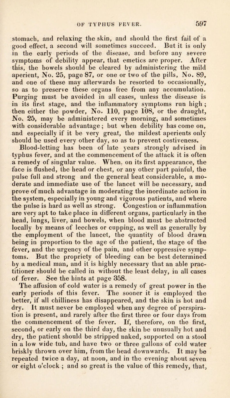 stomach, and relaxing the skin, and should the first fail of a good effect, a second will sometimes succeed. But it is only in the early periods of the disease, and before any severe symptoms of debility appear, that emetics are proper. After this, the bowels should be cleared by administering the mild aperient, No. 25, page 87, or one or two of the pills, No. 89, and one of these may afterwards be resorted to occasionally, so as to preserve these organs free from any accumulation. Purging must be avoided in all cases, unless the disease is in its first stage, and the inflammatory symptoms run high ; then either the powder, No. 110, page 108, or the draught, No. 25, may be administered every morning, and sometimes with considerable advantage; but when debility has come on, and especially if it be very great, the mildest aperients only should be used every other day, so as to prevent costiveness. Blood-letting has been of late years strongly advised in typhus fever, and at the commencement of the attack it is often a remedy of singular value. When, on its first appearance, the face is flushed, the head or chest, or any other part painful, the pulse full and strong and the general heat considerable, a mo- derate and immediate use of the lancet will be necessary, and prove of much advantage in moderating the inordinate action in the system, especially in young and vigorous patients, and where the pulse is hard as well as strong. Congestion or inflammation are very apt to take place in different organs, particularly in the head, lungs, liver, and bowels, when blood must be abstracted locally by means of leeches or cupping, as well as generally by the employment of the lancet, the quantity of blood drawn being in proportion to the age of the patient, the stage of the fever, and the urgency of the pain, and other oppressive symp- toms. But the propriety of bleeding can be best determined by a medical man, and it is highly necessary that an able prac- titioner should be called in without the least delay, in all cases of fever. See the hints at page 358. The affusion of cold water is a remedy of great power in the early periods of this fever. The sooner it is employed the better, if all chilliness has disappeared, and the skin is hot and dry. It must never be employed when any degree of perspira- tion is present, and rarely after the first three or four days from the commencement of the fever. If, therefore, on the first, second, or early on the third day, the skin be unusually hot and dry, the patient should be stripped naked, supported on a stool in a low wide tub, and have two or three gallons of cold water briskly thrown over him, from the head downwards. It maybe repeated twice a day, at noon, and in the evening about seven or eight o’clock ; and so great is the value of this remedy, that.