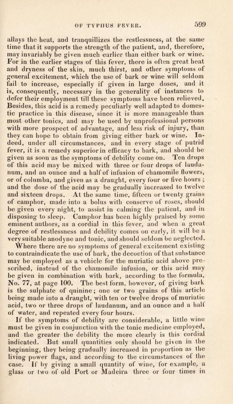allays the heat, and tranquillizes the restlessness, at the same time that it supports the strength of the patient, and, therefore, may invariably be given much earlier than either bark or wine. For in the earlier stages of this fever, there is often great heat and dryness of the skin, much thirst, and other symptoms of general excitement, which the use of bark or wine will seldom fail to increase, especially if given in large doses, and it is, consequently, necessary in the generality of instances to defer their employment till these symptoms have been relieved. Besides, this acid is a remedy peculiarly well adapted to domes- tic practice in this disease, since it is more manageable than most other tonics, and may be used by unprofessional persons with more prospect of advantage, and less risk of injury, than they can hope to obtain from giving either bark or wine. In- deed, under all circumstances, and in every stage of putrid fever, it is a remedy superior in efficacy to bark, and should be given as soon as the symptoms of debility come on. Ten drops of this acid may be mixed with three or four drops of lauda- num, and an ounce and a half of infusion of chamomile flowers, or of columba, and given as a draught, every four or five hours ; and the dose of the acid may be gradually increased to twelve and sixteen drops. At the same time, fifteen or twenty grains of camphor, made into a bolus with conserve of roses, should be given every night, to assist in calming the patient, and in disposing to sleep. Camphor has been highly praised by some eminent authors, as a cordial in this fever, and when a great degree of restlessness and debility comes on early, it will be a very suitable anodyne and tonic, and should seldom be neglected. Where there are no symptoms of general excitement existing to contraindicate the use of bark, the decoction of that substance may be employed as a vehicle for the muriatic acid above pre- scribed, instead of the chamomile infusion, or this acid may be given in combination with bark, according to the formula. No. 77, at page 100. The best form, however, of giving bark is the sulphate of quinine; one or two grains of this article being made into a draught, with ten or twelve drops of muriatic acid, two or three drops of laudanum, and an ounce and a half of water, and repeated every four hours. If the symptoms of debility are considerable, a little wine must be given in conjunction with the tonic medicine employed, and the greater the debility the more clearly is this cordial indicated. But small quantities only should be given in the beginning, they being gradually increased in proportion as the living power flags, and according to the circumstances of the case. If by giving a small quantity of wine, for example, a glass or two of old Port or Madeira three or four times in