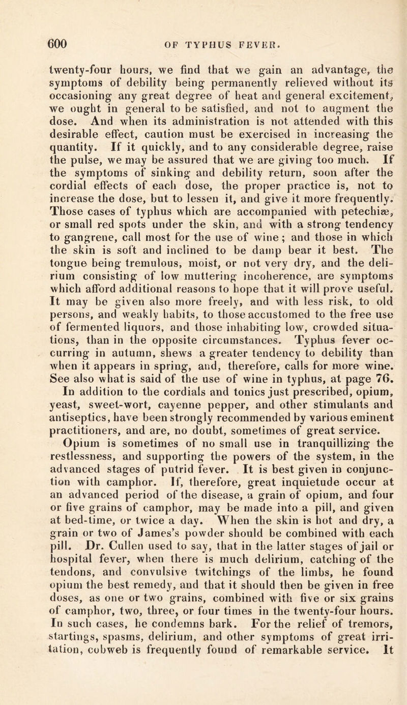 twenty-four hours, we find that we gain an advantage, the symptoms of debility being permanently relieved without its occasioning any great degree of heat and general excitement* we ought in general to be satisfied, and not to augment the dose. And when its administration is not attended with this desirable effect, caution must be exercised in increasing the quantity. If it quickly, and to any considerable degree, raise the pulse, we may be assured that we are giving too much. If the symptoms of sinking and debility return, soon after the cordial effects of each dose, the proper practice is, not to increase the dose, but to lessen it, and give it more frequently. Those cases of typhus which are accompanied with petechise, or small red spots under the skin, and with a strong tendency to gangrene, call most for the use of wine ; and those in which the skin is soft and inclined to be damp bear it best. The tongue being tremulous, moist, or not very dry, and the deli- rium consisting of low muttering incoherence, are symptoms which afford additional reasons to hope that it will prove useful. It may be given also more freely, and with less risk, to old persons, and weakly habits, to those accustomed to the free use of fermented liquors, and those inhabiting low, crowded situa- tions, than in the opposite circumstances. Typhus fever oc- curring in autumn, shews a greater tendency to debility than when it appears in spring, and, therefore, calls for more wine. See also what is said of the use of wine in typhus, at page 76. In addition to the cordials and tonics just prescribed, opium, yeast, sweet-wort, cayenne pepper, and other stimulants and antiseptics, have been strongly recommended by various eminent practitioners, and are, no doubt, sometimes of great service. Opium is sometimes of no small use in tranquillizing the restlessness, and supporting the powers of the system, in the advanced stages of putrid fever. It is best given in conjunc- tion with camphor. If, therefore, great inquietude occur at an advanced period of the disease, a grain of opium, and four or five grains of camphor, may be made into a pill, and given at bed-time, or twice a day. When the skin is hot and dry, a grain or two of James’s powder should be combined with each pill. Dr. Cullen used to say, that in the latter stages of jail or hospital fever, when there is much delirium, catching of the tendons, and convulsive twitchings of the limbs, he found opium the best remedy, and that it should then be given in free doses, as one or two grains, combined with five or six grains of camphor, two, three, or four times in the twenty-four hours. In such cases, he condemns bark. For the relief of tremors, startings, spasms, delirium, and other symptoms of great irri- tation, cobweb is frequently found of remarkable service. It