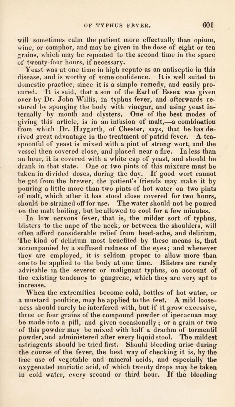 will sometimes calm the patient more effectually than opium, wine, or camphor, and may be given in the dose of eight or ten grains, which may be repeated to the second time in the space of twenty-four hours, if necessary. Yeast was at one time in high repute as an antiseptic in this disease, and is worthy of some confidence. It is well suited to domestic practice, since it is a simple remedy, and easily pro- cured. It is said, that a son of the Earl of Essex was given over by Dr. John Willis, in typhus fever, and afterwards re- stored by sponging the body with vinegar, and using yeast in- ternally by mouth and clysters. One of the best modes of giving this article, is in an infusion of malt,—a combination from which Dr. Hay garth, of Chester, says, that he has de- rived great advantage in the treatment of putrid fever. A tea- spoonful of yeast is mixed with a pint of strong wort, and the vessel then covered close, and placed near a fire. In less than an hour, it is covered with a white cap of yeast, and should be drank in that state. One or two pints of this mixture must be taken in divided doses, during the day. If good wort cannot be got from the brewer, the patient's friends may make it by pouring a little more than two pints of hot water on two pints of malt, which after it has stood close covered for two hours, should be strained off for use. The water should not be poured on the malt boiling, but be allowed to cool for a few minutes. In low nervous fever, that is, the milder sort of typhus, blisters to the nape of the neck, or between the shoulders, will often afford considerable relief from head-ache, and delirium. The kind of delirium most benefited by these means is, that accompanied by a suffused redness of the eyes; and whenever they are employed, it is seldom proper to allow more than one to be applied to the body at one time. Blisters are rarely advisable in the severer or malignant typhus, on account of the existing tendency to gangrene, which they are very apt to increase. When the extremities become cold, bottles of hot water, or a mustard poultice, may be applied to the feet. A mild loose- ness should rarely be interfered with, but if it grow excessive, three or four grains of the compound powder of ipecacuan may be made into a pill, and given occasionally ; or a grain or two of this powder may be mixed with half a drachm of tormentil powder, and administered after every liquid stool. The mildest astringents should be tried first. Should bleeding arise during the course of the fever, the best way of checking it is, by the free use of vegetable and mineral acids, and especially the oxygenated muriatic acid, of which twenty drops may be taken in cold water, every second or third hour. If the bleeding