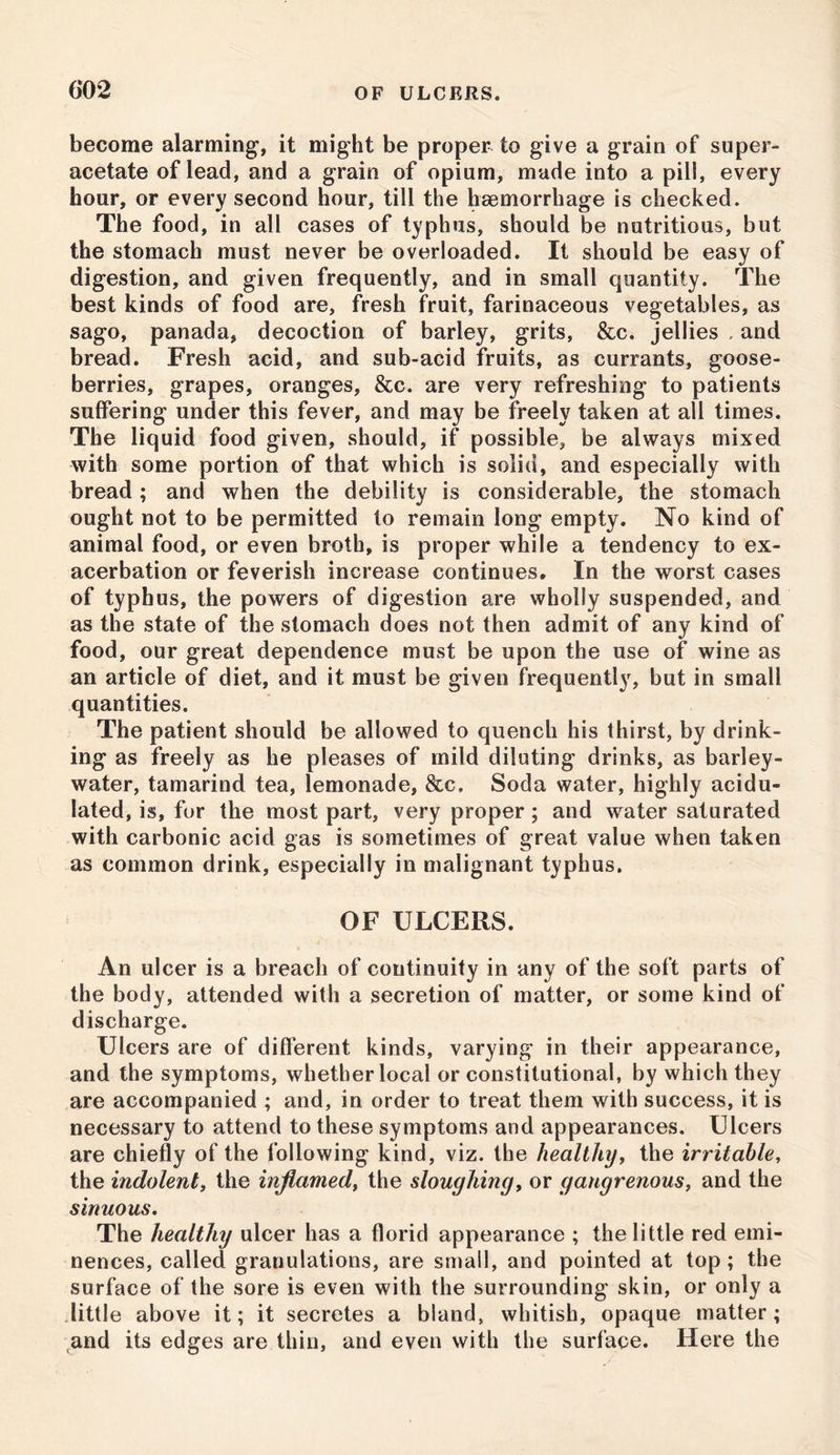become alarming, it might be proper to give a grain of super- acetate of lead, and a grain of opium, made into a pill, every hour, or every second hour, till the haemorrhage is checked. The food, in all cases of typhus, should be nutritious, but the stomach must never be overloaded. It should be easy of digestion, and given frequently, and in small quantity. The best kinds of food are, fresh fruit, farinaceous vegetables, as sago, panada, decoction of barley, grits, &c. jellies , and bread. Fresh acid, and sub-acid fruits, as currants, goose- berries, grapes, oranges, &c. are very refreshing to patients suffering under this fever, and may be freely taken at all times. The liquid food given, should, if possible, be always mixed with some portion of that which is solid, and especially with bread; and when the debility is considerable, the stomach ought not to be permitted to remain long empty. No kind of animal food, or even broth, is proper while a tendency to ex- acerbation or feverish increase continues. In the worst cases of typhus, the powers of digestion are wholly suspended, and as the state of the stomach does not then admit of any kind of food, our great dependence must be upon the use of wine as an article of diet, and it must be given frequently, but in small quantities. The patient should be allowed to quench his thirst, by drink- ing as freely as he pleases of mild diluting drinks, as barley- water, tamarind tea, lemonade, &c. Soda water, highly acidu- lated, is, for the most part, very proper; and water saturated with carbonic acid gas is sometimes of great value when taken as common drink, especially in malignant typhus. OF ULCERS. An ulcer is a breach of continuity in any of the soft parts of the body, attended with a secretion of matter, or some kind of discharge. Ulcers are of different kinds, varying in their appearance, and the symptoms, whether local or constitutional, by which they are accompanied ; and, in order to treat them with success, it is necessary to attend to these symptoms and appearances. Ulcers are chiefly of the following kind, viz. the healthy, the irritable, the indolent, the inflamed, the sloughing, or gangrenous, and the sinuous. The healthy ulcer has a florid appearance ; the little red emi- nences, called granulations, are small, and pointed at top; the surface of the sore is even with the surrounding skin, or only a little above it; it secretes a bland, whitish, opaque matter; and its edges are thin, and even with the surface. Here the