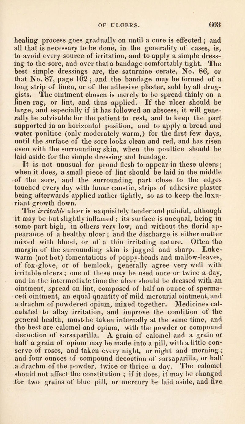 healing process goes gradually on until a cure is effected; and all that is necessary to be done, in the generality of cases, is, to avoid every source of irritation, and to apply a simple dress- ing to the sore, and over that a bandage comfortably tight. The best simple dressings are, the saturnine cerate, No. 86, or that No. 87, page 102 ; and the bandage may be formed of a long strip of linen, or of the adhesive plaster, sold by all drug- gists. The ointment chosen is merely to be spread thinly on a linen rag, or lint, and thus applied. If the ulcer should be large, and especially if it has followed an abscess, it will gene- rally be advisable for the patient to rest, and to keep the part supported in an horizontal position, and to apply a bread and water poultice (only moderately warm,) for the first few days, until the surface of the sore looks clean and red, and has risen even with the surrounding skin, when the poultice should be laid aside for the simple dressing and bandage. It is not unusual for proud flesh to appear in these ulcers; when it does, a small piece of lint should be laid in the middle of the sore, and the surrounding part close to the edges touched every day with lunar caustic, strips of adhesive plaster being afterwards applied rather tightly, so as to keep the luxu- riant growth down. The irritable ulcer is exquisitely tender and painful, although it may be but slightly inflamed ; its surface is unequal, being in some part high, in others very low, and without the florid ap- pearance of a healthy ulcer; and the discharge is either matter mixed with blood, or of a thin irritating nature. Often the margin of the surrounding skin is jagged and sharp. Luke- warm (not hot) fomentations of poppy-heads and mallow-leaves, of fox-glove, or of hemlock, generally agree very well with irritable ulcers ; one of these may be used once or twice a day, and in the intermediate time the ulcer should be dressed with an ointment, spread on lint, composed of half an ounce of sperma- ceti ointment, an equal quantity of mild mercurial ointment, and a drachm of powdered opium, mixed together. Medicines cal- culated to allay irritation, and improve the condition of the general health, must-be taken internally at the same time, and the best are calomel and opium, with the powder or compound decoction of sarsaparilla. A grain of calomel and a grain or half a grain of opium may be made into a pill, with a little con- serve of roses, and taken every night, or night and morning; and four ounces of compound decoction of sarsaparilla, or half a drachm of the powder, twice or thrice a day. The calomel should not affect the constitution ; if it does, it may be changed for two grains of blue pill, or mercury be laid aside, and five