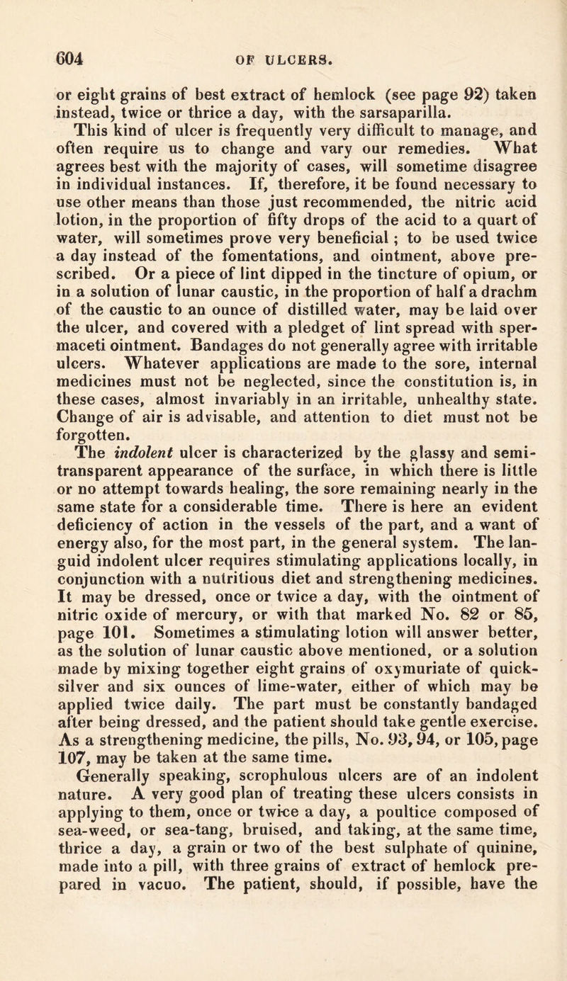 or eight grains of best extract of hemlock (see page 92) taken instead, twice or thrice a day, with the sarsaparilla. This kind of ulcer is frequently very difficult to manage, and often require us to change and vary our remedies. What agrees best with the majority of cases, will sometime disagree in individual instances. If, therefore, it be found necessary to use other means than those just recommended, the nitric acid lotion, in the proportion of fifty drops of the acid to a quart of water, will sometimes prove very beneficial; to be used twice a day instead of the fomentations, and ointment, above pre- scribed. Or a piece of lint dipped in the tincture of opium, or in a solution of lunar caustic, in the proportion of half a drachm of the caustic to an ounce of distilled water, may be laid over the ulcer, and covered with a pledget of lint spread with sper- maceti ointment. Bandages do not generally agree with irritable ulcers. Whatever applications are made to the sore, internal medicines must not be neglected, since the constitution is, in these cases, almost invariably in an irritable, unhealthy state. Change of air is advisable, and attention to diet must not be forgotten. The indolent ulcer is characterized by the glassy and semi- transparent appearance of the surface, in which there is little or no attempt towards healing, the sore remaining nearly in the same state for a considerable time. There is here an evident deficiency of action in the vessels of the part, and a want of energy also, for the most part, in the general system. The lan- guid indolent ulcer requires stimulating applications locally, in conjunction with a nutritious diet and strengthening medicines. It may be dressed, once or twice a day, with the ointment of nitric oxide of mercury, or with that marked No. 82 or 85, page 101. Sometimes a stimulating lotion will answer better, as the solution of lunar caustic above mentioned, or a solution made by mixing together eight grains of oxymuriate of quick- silver and six ounces of lime-water, either of which may be applied twice daily. The part must be constantly bandaged after being dressed, and the patient should take gentle exercise. As a strengthening medicine, the pills, No. 93,94, or 105, page 107, may be taken at the same time. Generally speaking, scrophulous ulcers are of an indolent nature. A very good plan of treating these ulcers consists in applying to them, once or twi-ce a day, a poultice composed of sea-weed, or sea-tang, bruised, and taking, at the same time, thrice a day, a grain or two of the best sulphate of quinine, made into a pill, with three grains of extract of hemlock pre- pared in vacuo. The patient, should, if possible, have the