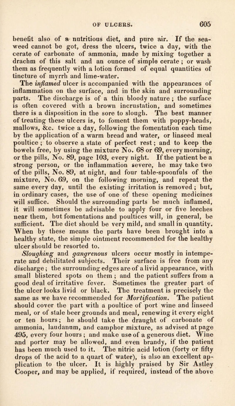 benefit also of ar nutritious diet, and pure air. If the sea- weed cannot be got, dress the ulcers, twice a day, with the cerate of carbonate of ammonia, made by mixing together a drachm of this salt and an ounce of simple cerate; or wash them as frequently with a lotion formed of equal quantities of tincture of myrrh and lime-water. The inflamed ulcer is accompanied with the appearances of inflammation on the surface, and in the skin and surrounding parts. The discharge is of a thin bloody nature ; the surface is often covered with a brown incrustation, and sometimes there is a disposition in the sore to slough. The best manner of treating these ulcers is, to foment them with poppy-heads, mallows, &c. twice a day, following the fomentation each time by the application of a warm bread and water, or linseed meal poultice ; to observe a state of perfect rest; and to keep the bowels free, by using the mixture No. 68 or 69, every morning, or the pills, No. 89, page 103, every night. If the patient be a strong person, or the inflammation severe, he may take two of the pills, No. 89, at night, and four table-spoonfuls of the mixture, No. 69, on the following morning, and repeat the same every day, until the existing irritation is removed; but, in ordinary cases, the use of one of these opening medicines will suffice. Should the surrounding parts be much inflamed, it will sometimes be advisable to apply four or five leeches near them, but fomentations and poultices will, in general, be sufficient. The diet should be very mild, and small in quantity. When by these means the parts have been brought into a healthy state, the simple ointment recommended for the healthy ulcer should be resorted to. Sloughing and gangrenous ulcers occur mostly in intempe- rate and debilitated subjects. Their surface is free from any discharge; the surrounding edges are of a livid appearance, with small blistered spots on them ; and the patient suffers from a good deal of irritative fever. Sometimes the greater part of the ulcer looks livid or black. The treatment is precisely the same as we have recommended for Mortification. The patient should cover the part with a poultice of port wine and linseed meal, or of stale beer grounds and meal, renewing it every eight or ten hours; he should take the draught of carbonate of ammonia, laudanum, and camphor mixture, as advised at page 495, every four hours ; and make use of a generous diet. Wine and porter may be allowed, and even brandy, if the patient has been much used to it. The nitric acid lotion (forty or fifty drops of the acid to a quart of water), is also an excellent ap- plication to the ulcer. It is highly praised by Sir Astley Cooper, and may be applied, if required, instead of the above