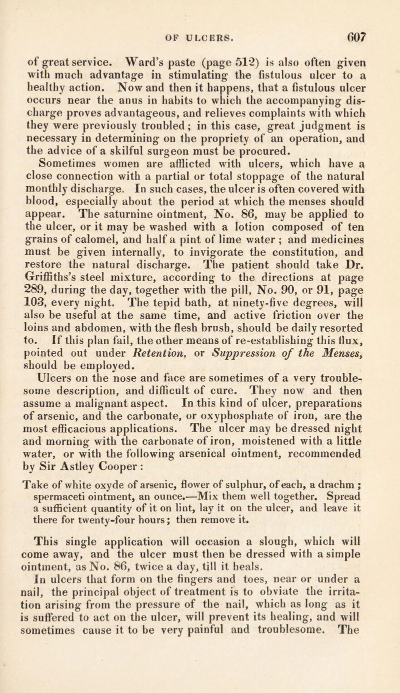 of great service. Ward’s paste (page 51*2) is also often given with much advantage in stimulating the fistulous ulcer to a, healthy action. Now and then it happens, that a fistulous ulcer occurs near the anus in habits to which the accompanying dis- charge proves advantageous, and relieves complaints with which they were previously troubled; in this case, great judgment is necessary in determining on the propriety of an operation, and the advice of a skilful surgeon must be procured. Sometimes women are afflicted with ulcers, which have a close connection with a partial or total stoppage of the natural monthly discharge. In such cases, the ulcer is often covered with blood, especially about the period at which the menses should appear. The saturnine ointment, No. 86, may be applied to the ulcer, or it may be washed with a lotion composed of ten grains of calomel, and half a pint of lime water ; and medicines must be given internally, to invigorate the constitution, and restore the natural discharge. The patient should take Dr. Griffiths’s steel mixture, according to the directions at page 289, during the day, together with the pill, No. 90, or 91, page 103, every night. The tepid bath, at ninety-five degrees, will also be useful at the same time, and active friction over the loins and abdomen, with the flesh brush, should be daily resorted to. If this plan fail, the other means of re-establishing this flux, pointed out under Retention, or Suppression of the Menses, should be employed. Ulcers on the nose and face are sometimes of a very trouble- some description, and difficult of cure. They now and then assume a malignant aspect. In this kind of ulcer, preparations of arsenic, and the carbonate, or oxyphosphate of iron, are the most efficacious applications. The ulcer may be dressed night and morning with the carbonate of iron, moistened with a little water, or with the following arsenical ointment, recommended by Sir Astley Cooper : Take of white oxyde of arsenic, flower of sulphur, of each, a drachm ; spermaceti ointment, an ounce.—Mix them well together. Spread a sufficient quantity of it on lint, lay it on the ulcer, and leave it there for twenty-four hours; then remove it. This single application will occasion a slough, which will come away, and the ulcer must then be dressed with a simple ointment, as No. 86, twice a day, till it heals. In ulcers that form on the fingers and toes, near or under a nail, the principal object of treatment is to obviate the irrita- tion arising from the pressure of the nail, which as long as it is suffered to act on the ulcer, will prevent its healing, and will sometimes cause it to be very painful and troublesome. The