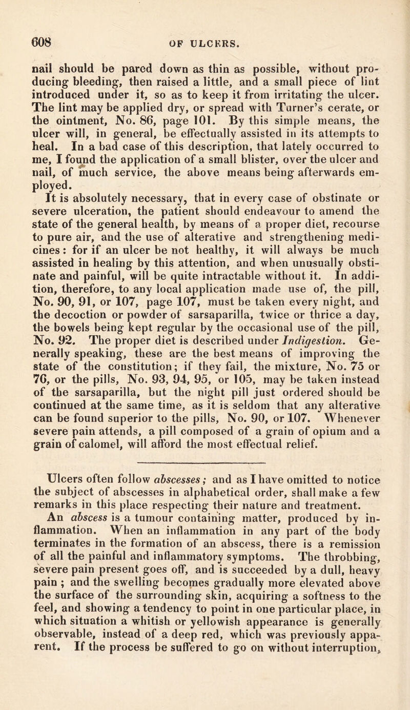 nail should be pared down as thin as possible, without pro- ducing bleeding, then raised a little, and a small piece of lint introduced under it, so as to keep it from irritating the ulcer. The lint may be applied dry, or spread with Turner’s cerate, or the ointment, No. 86, page 101. By this simple means, the ulcer will, in general, be effectually assisted in its attempts to heal. In a bad case of this description, that lately occurred to me, I found the application of a small blister, over the ulcer and nail, of much service, the above means being afterwards em- ployed. It is absolutely necessary, that in every case of obstinate or severe ulceration, the patient should endeavour to amend the state of the general health, by means of a proper diet, recourse to pure air, and the use of alterative and strengthening medi- cines : for if an ulcer be not healthy, it will always be much assisted in healing by this attention, and when unusually obsti- nate and painful, will be quite intractable without it. In addi- tion, therefore, to any local application made use of, the pill. No. 90, 91, or 107, page 107, must be taken every night, and the decoction or powder of sarsaparilla, twice or thrice a day, the bowels being kept regular by the occasional use of the pill, No. 92. The proper diet is described under Indigestion. Ge- nerally speaking, these are the best means of improving the state of the constitution; if they fail, the mixture. No. 75 or 7G, or the pills, No. 93, 94, 95, or 105, may be taken instead of the sarsaparilla, but the night pill just ordered should be continued at the same time, as it is seldom that any alterative can be found superior to the pills, No. 90, or 107. Whenever severe pain attends, a pill composed of a grain of opium and a grain of calomel, will afford the most effectual relief. Ulcers often follow abscesses; and as I have omitted to notice the subject of abscesses in alphabetical order, shall make a few remarks in this place respecting their nature and treatment. An abscess is a tumour containing matter, produced by in- flammation. When an inflammation in any part of the body terminates in the formation of an abscess, there is a remission of all the painful and inflammatory symptoms. The throbbing, severe pain present goes off, and is succeeded by a dull, heavy pain ; and the swelling becomes gradually more elevated above the surface of the surrounding skin, acquiring a softness to the feel, and showing a tendency to point in one particular place, in which situation a whitish or yellowish appearance is generally observable, instead of a deep red, which was previously appa- rent. If the process be suffered to go on without interruption^