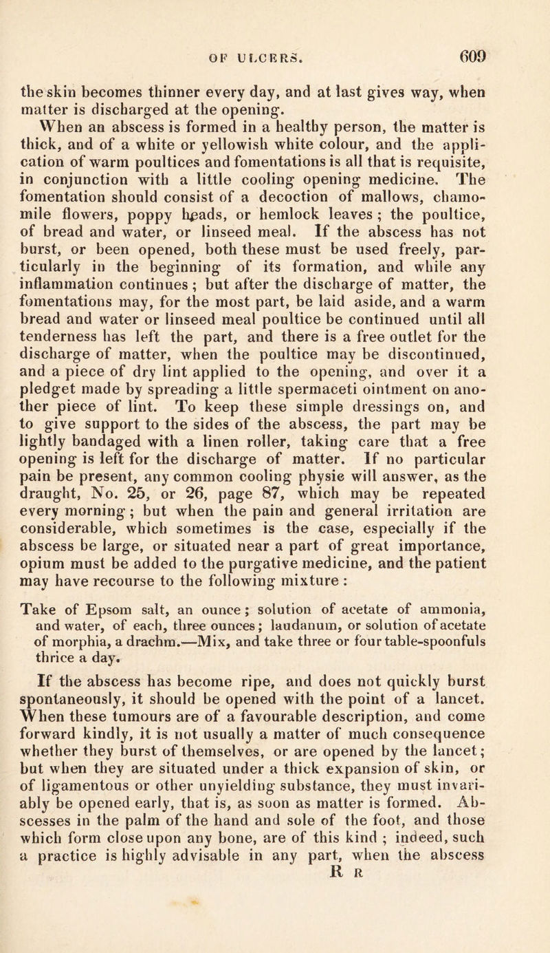 the skin becomes thinner every day, and at last gives way, when matter is discharged at the opening. When an abscess is formed in a healthy person, the matter is thick, and of a white or yellowish white colour, and the appli- cation of warm poultices and fomentations is all that is requisite, in conjunction with a little cooling opening medicine. The fomentation should consist of a decoction of mallows, chamo- mile flowers, poppy heads, or hemlock leaves ; the poultice, of bread and water, or linseed meal. If the abscess has not burst, or been opened, both these must be used freely, par- ticularly in the beginning of its formation, and while any inflammation continues; but after the discharge of matter, the fomentations may, for the most part, be laid aside, and a warm bread and water or linseed meal poultice be continued until all tenderness has left the part, and there is a free outlet for the discharge of matter, when the poultice may be discontinued, and a piece of dry lint applied to the opening, and over it a pledget made by spreading a little spermaceti ointment on ano- ther piece of lint. To keep these simple dressings on, and to give support to the sides of the abscess, the part may be lightly bandaged with a linen roller, taking care that a free opening is left for the discharge of matter. If no particular pain be present, any common cooling physic will answer, as the draught, No. 25, or 26, page 87, which may be repeated every morning; but when the pain and general irritation are considerable, which sometimes is the case, especially if the abscess be large, or situated near a part of great importance, opium must be added to the purgative medicine, and the patient may have recourse to the following mixture : Take of Epsom salt, an ounce; solution of acetate of ammonia, and water, of each, three ounces; laudanum, or solution of acetate of morphia, a drachm.—Mix, and take three or four table-spoonfuls thrice a day. If the abscess has become ripe, and does not quickly burst spontaneously, it should be opened with the point of a lancet. When these tumours are of a favourable description, and come forward kindly, it is not usually a matter of much consequence whether they burst of themselves, or are opened by the lancet; but when they are situated under a thick expansion of skin, or of ligamentous or other unyielding substance, they must invari- ably be opened early, that is, as soon as matter is formed. Ab- scesses in the palm of the hand and sole of the foot, and those which form close upon any bone, are of this kind ; indeed, such a practice is highly advisable in any part, when the abscess R R