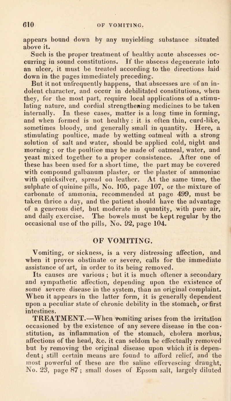 ' appears bound down by any unyielding substance situated above it. Such is the proper treatment of healthy acute abscesses oc- curring in sound constitutions. If the abscess degenerate into an ulcer, it must be treated according to the directions laid down in the pages immediately preceding. But it not unfrequently happens, that abscesses are of an in- dolent character, and occur in debilitated constitutions, when they, for the most part, require local applications of a stimu- lating nature, and cordial strengthening medicines to be taken internally. In these cases, matter is a long time in forming, and when formed is not healthy : it is often thin, curd-like, sometimes bloody, and generally small in quantity. Here, a stimulating poultice, made by wetting oatmeal with a strong solution of salt and water, should be applied cold, night and morning ; or the poultice may be made of oatmeal, water, and yeast mixed together to a proper consistence. After one of these has been used for a short time, the part may be covered with compound galbanum plaster, or the plaster of ammoniac with quicksilver, spread on leather. At the same time, the sulphate of quinine pills, No. 105, page 107, or the mixture of carbonate of ammonia, recommended at page 409, must be taken thrice a day, and the patient should have the advantage of a generous diet, but moderate in quantity, with pure air, and daily exercise. The bowels must be kept regular by the occasional use of the pills, No. 92, page 104. OF VOMITING. Vomiting, or sickness, is a very distressing affection, and when it proves obstinate or severe, calls for the immediate assistance of art, in order to its being removed. Its causes are various ; but it is much oftener a secondary and sympathetic affection, depending upon the existence of some severe disease in the system, than an original complaint. When it appears in the latter form, it is generally dependent upon a peculiar state of chronic debility in the stomach, or first intestines. TREATMENT.—When vomiting arises from the irritation occasioned by the existence of any severe disease in the con- stitution, as inflammation of the stomach, cholera morbus, affections of the head, &c. it can seldom be effectually removed but by removing the original disease upon which it is depen- dent ; still certain means are found to afford relief, and the most powerful of these are the saline effervescing draught, No. 23, page 87; small doses of Epsom salt, largely diluted