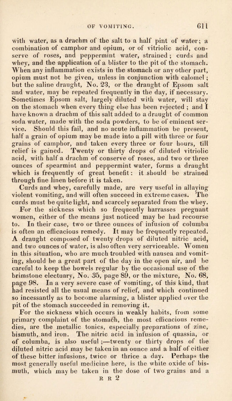 with water, as a drachm of the salt to a half pint of water; a combination of camphor and opium, or of vitriolic acid, con- serve of roses, and peppermint water, strained ; curds and whey, and the application of a blister to the pit of the stomach. When any inflammation exists in the stomach or any other part, opium must not be given, unless in conjunction with calomel ; but the saline draught, No. 23, or the draught of Epsom salt and water, may be repeated frequently in the day, if necessary. Sometimes Epsom salt, largely diluted with water, will stay on the stomach when every thing else has been rejected ; and I have known a drachm of this salt added to a draught of common soda water, made with the soda powders, to be of eminent ser- vice. Should this fail, and no acute inflammation be present, half a grain of opium may be made into a pill with three or four grains of camphor, and taken every three or four hours, till relief is gained. Twenty or thirty drops of diluted vitriolic acid, with half a drachm of conserve of roses, and two or three ounces of spearmint and peppermint water, forms a draught which is frequently of great benefit: it ^should be strained through fine linen before it is taken. Curds and whey, carefully made, are very useful in allaying violent vomiting, and will often succeed in extreme cases. The curds must be quite light, and scarcely separated from the whey. For the sickness which so frequently harrasses pregnant women, either of the means just noticed may be had recourse to. In their case, two or three ounces of infusion of columba is often an efficacious remedy. It may be frequently repeated. A draught composed of twenty drops of diluted nitric acid, and two ounces of water, is also often very serviceable. Women in this situation, who are much troubled with nausea and vomit- ing, should be a great part of the day in the open air, and be careful to keep the bowels regular by the occasional use of the brimstone electuary, No. 35, page 89, or the mixture, No. 68, page 98. In a very severe case of vomiting, of this kind, that had resisted all the usual means of relief, and which continued so incessantly as to become alarming, a blister applied over the pit of the stomach succeeded in removing it. For the sickness which occurs in weakly habits, from some primary complaint of the stomach, the most efficacious reme- dies, are the metallic tonics, especially preparations of zinc, bismuth, and iron. The nitric acid in infusion of quassia, or of columba, is also useful -twenty or thirty drops of the diluted nitric acid may be taken in an ounce and a half of either of these bitter infusions, twice or thrice a day. Perhaps the most generally useful medicine here, is the white oxide of bis- muth, which may be taken in the dose of two grains and a R R 2