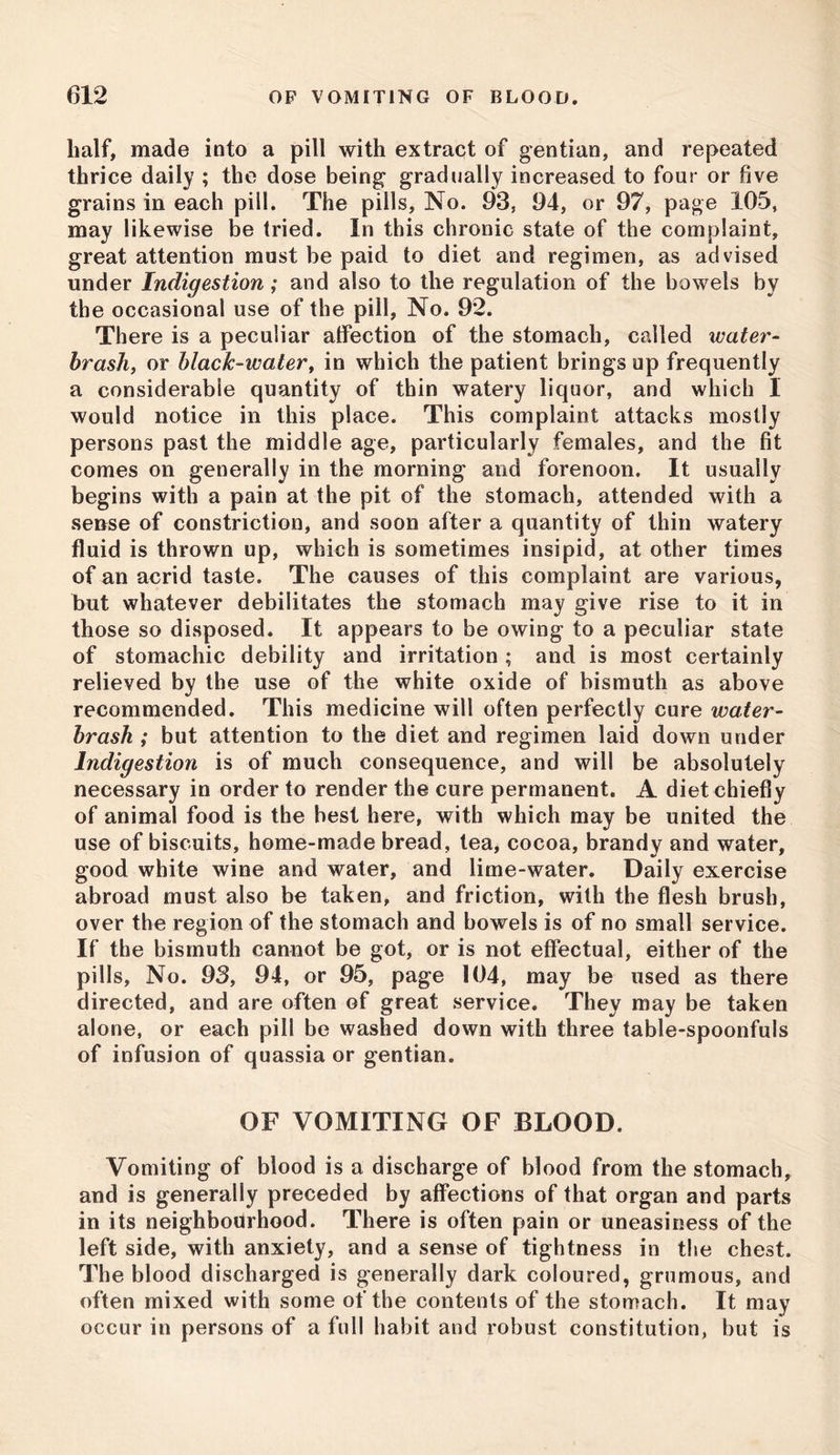 half, made into a pill with extract of gentian, and repeated thrice daily ; the dose being gradually increased to four or five grains in each pill. The pills, No. 93, 94, or 97, page 105, may likewise be tried. In this chronic state of the complaint, great attention must be paid to diet and regimen, as advised under Indigestion; and also to the regulation of the bowels by the occasional use of the pill, No. 92. There is a peculiar alfection of the stomach, called water- brash, or black-water, in which the patient brings up frequently a considerable quantity of thin watery liquor, and which 1 would notice in this place. This complaint attacks mostly persons past the middle age, particularly females, and the fit comes on generally in the morning and forenoon. It usually begins with a pain at the pit of the stomach, attended with a sense of constriction, and soon after a quantity of thin watery fluid is thrown up, which is sometimes insipid, at other times of an acrid taste. The causes of this complaint are various, but whatever debilitates the stomach may give rise to it in those so disposed. It appears to be owing to a peculiar state of stomachic debility and irritation ; and is most certainly relieved by the use of the white oxide of bismuth as above recommended. This medicine will often perfectly cure water- brash ; but attention to the diet and regimen laid down under Indigestion is of much consequence, and will be absolutely necessary in order to render the cure permanent. A diet chiefly of animal food is the best here, with which may be united the use of biscuits, home-made bread, tea, cocoa, brandy and water, good white wine and water, and lime-water. Daily exercise abroad must also be taken, and friction, with the flesh brush, over the region of the stomach and bowels is of no small service. If the bismuth cannot be got, or is not effectual, either of the pills. No. 93, 94, or 95, page 104, may be used as there directed, and are often of great service. They may be taken alone, or each pill be washed down with three table-spoonfuls of infusion of quassia or gentian. OF VOMITING OF BLOOD. Vomiting of blood is a discharge of blood from the stomach, and is generally preceded by affections of that organ and parts in its neighbourhood. There is often pain or uneasiness of the left side, with anxiety, and a sense of tightness in the chest. The blood discharged is generally dark coloured, grumous, and often mixed with some of the contents of the stomach. It may occur in persons of a full habit and robust constitution, but is