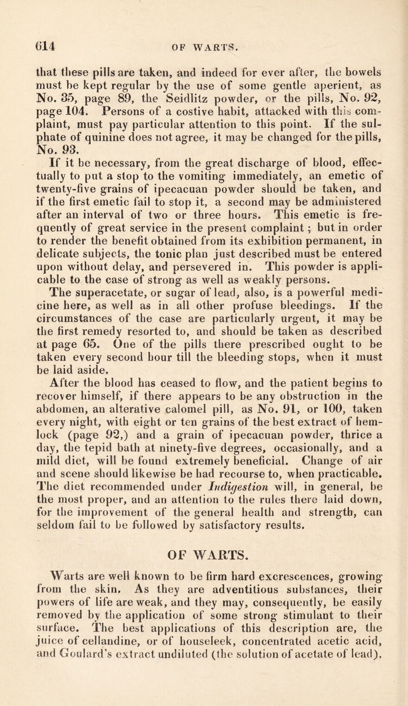 that these pills are taken, and indeed for ever after, the bowels must be kept regular by the use of some gentle aperient, as No. 35, page 89, the Seidlitz powder, or the pills, No. 92, page 104. Persons of a costive habit, attacked with this com- plaint, must pay particular attention to this point. If the sul- phate of quinine does not agree, it may be changed for the pills, No. 93. If it be necessary, from the great discharge of blood, effec- tually to put a stop to the vomiting immediately, an emetic of twenty-five grains of ipecacuan powder should be taken, and if the first emetic fail to stop it, a second may be administered after an interval of two or three hours. This emetic is fre- quently of great service in the present complaint; but in order to render the benefit obtained from its exhibition permanent, in delicate subjects, the tonic plan just described must be entered upon without delay, and persevered in. This powder is appli- cable to the case of strong as well as weakly persons. The superacetate, or sugar of lead, also, is a powerful medi- cine here, as well as in all other profuse bleedings. If the circumstances of the case are particularly urgent, it may be the first remedy resorted to, and should be taken as described at page 65. One of the pills there prescribed ought to be taken every second hour till the bleeding stops, when it must be laid aside. After the blood has ceased to flow, and the patient begins to recover himself, if there appears to be any obstruction in the abdomen, an alterative calomel pill, as No. 91, or 100, taken every night, with eight or ten grains of the best extract of hem- lock (page 92,) and a grain of ipecacuan powder, thrice a day, the tepid bath at ninety-five degrees, occasionally, and a mild diet, will be found extremely beneficial. Change of air and scene should likewise be had recourse to, when practicable. The diet recommended under Indigestion will, in general, be the most proper, and an attention to the rules there laid down, for the improvement of the general health and strength, can seldom fail to be followed by satisfactory results. OF WARTS. Warts are well known to be firm hard excrescences, growing from the skin. As they are adventitious substances, their powers of life are weak, and they may, consequently, be easily removed by the application of some strong stimulant to their surface. The best applications of this description are, the juice of cellandine, or of houseleek, concentrated acetic acid, and Goulard’s extract undiluted (the solution of acetate of lead).