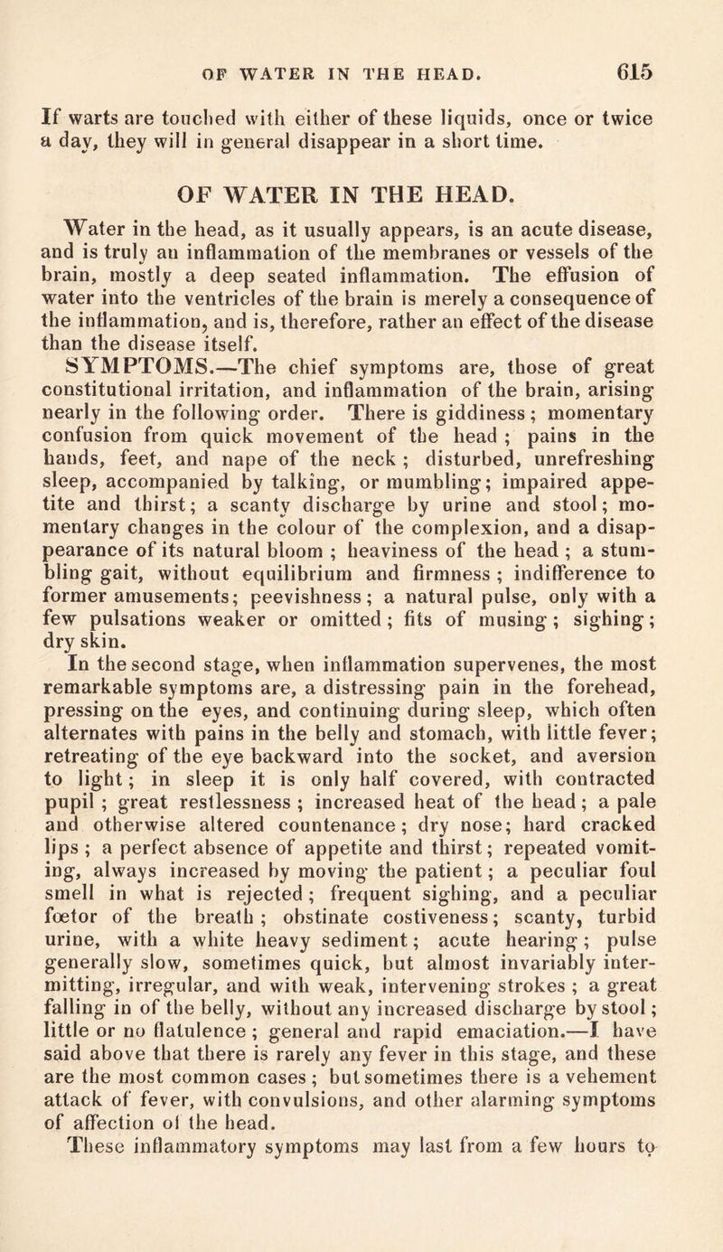 If warts are touched with either of these liquids, once or twice a day, they will in general disappear in a short lime. OF WATER IN THE HEAD. Water in the head, as it usually appears, is an acute disease, and is truly an inflammation of the membranes or vessels of the brain, mostly a deep seated inflammation. The effusion of water into the ventricles of the brain is merely a consequence of the inflammation, and is, therefore, rather an effect of the disease than the disease itself. SYMPTOMS.—The chief symptoms are, those of great constitutional irritation, and inflammation of the brain, arising nearly in the following order. There is giddiness ; momentary confusion from quick movement of the head ; pains in the hands, feet, and nape of the neck ; disturbed, unrefreshing sleep, accompanied by talking, or mumbling; impaired appe- tite and thirst; a scanty discharge by urine and stool; mo- mentary changes in the colour of the complexion, and a disap- pearance of its natural bloom ; heaviness of the head ; a stum- bling gait, without equilibrium and firmness ; indifference to former amusements; peevishness; a natural pulse, only with a few pulsations weaker or omitted; fits of musing ; sighing; dry skin. In the second stage, when inflammation supervenes, the most remarkable symptoms are, a distressing pain in the forehead, pressing on the eyes, and continuing during sleep, which often alternates with pains in the belly and stomach, with little fever; retreating of the eye backward into the socket, and aversion to light; in sleep it is only half covered, with contracted pupil ; great restlessness ; increased heat of the head; a pale and otherwise altered countenance; dry nose; hard cracked lips ; a perfect absence of appetite and thirst; repeated vomit- ing, always increased by moving the patient; a peculiar foul smell in what is rejected ; frequent sighing, and a peculiar foetor of the breath ; obstinate costiveness; scanty, turbid urine, with a white heavy sediment; acute hearing; pulse generally slow, sometimes quick, but almost invariably inter- mitting, irregular, and with weak, intervening strokes ; a great falling in of the belly, without any increased discharge by stool; little or no flatulence ; general and rapid emaciation.—I have said above that there is rarely any fever in this stage, and these are the most common cases; but sometimes there is a vehement attack of fever, with convulsions, and other alarming symptoms of affection of the head. These inflammatory symptoms may last from a few hours to