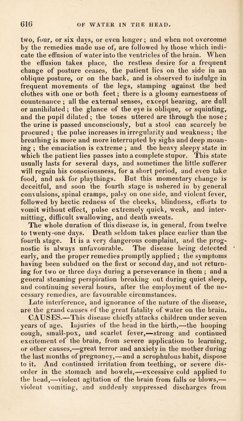 two, four, or six days, or even longer; and when not overcome by the remedies made use of, are followed by those which indi- cate the effusion of water into the ventricles of the brain. When the effusion takes place, the restless desire for a frequent change of posture ceases, the patient lies on the side in an oblique posture, or on the back, and is observed to indulge in frequent movements of the legs, stamping against the bed clothes with one or both feet; there is a gloomy earnestness of countenance ; all the external senses, except hearing, are dull or annihilated ; the glance of the eye is oblique, or squinting, and the pupil dilated ; the tones uttered are through the nose; the urine is passed unconsciously, but a stool can scarcely be procured; the pulse increases in irregularity and weakness; the breathing is more and more interrupted by sighs and deep moan- ing ; the emaciation is extreme ; and the heavy sleepy state in which the patient lies passes into a complete stupor. This state usually lasts for several days, and sometimes the little sufferer will regain his consciousness, for a short period, and even take food, and ask for playthings. But this momentary change is deceitful, and soon the fourth stage is ushered in by general convulsions, spinal eramps, palsy on one side, and violent fever, followed by hectic redness of the cheeks, blindness, efforts to vomit without effect, pulse extremely quick, weak, and inter- mitting, difficult swallowing, and death sweats. The whole duration of this disease is, in general, from twelve to twenty-one days. Death seldom takes place earlier than the fourth stage. It is a very dangerous complaint, and the prog- nostic is always unfavourable. The disease being detected * early, and the proper remedies promptly applied ; the symptoms having been subdued on the first or second day, and not return- ing for two or three days during a perseverance in them ; and a general steaming perspiration breaking out during quiet sleep, and continuing several hours, after the employment of the ne- cessary remedies, are favourable circumstances. Late interference, and ignorance of the nature of the disease, are the grand causes of the great fatality of water on the brain. CAUSES.—This disease chieflv attacks children under seven %! years of age. Injuries of the head in the birth,—the hooping cough, small-pox, and scarlet fever,—strong and continued excitement of the brain, from severe application to learning, or other causes,-—great terror and anxiety in the mother during the last months of pregnancy,—and a scrophulous habit, dispose to it. And continued irritation from teething, or severe dis- order in the stomach and bowels,—excessive cold applied to the head,—violent agitation of the brain from falls or blows,— violent vomiting, and suddenly suppressed discharges from