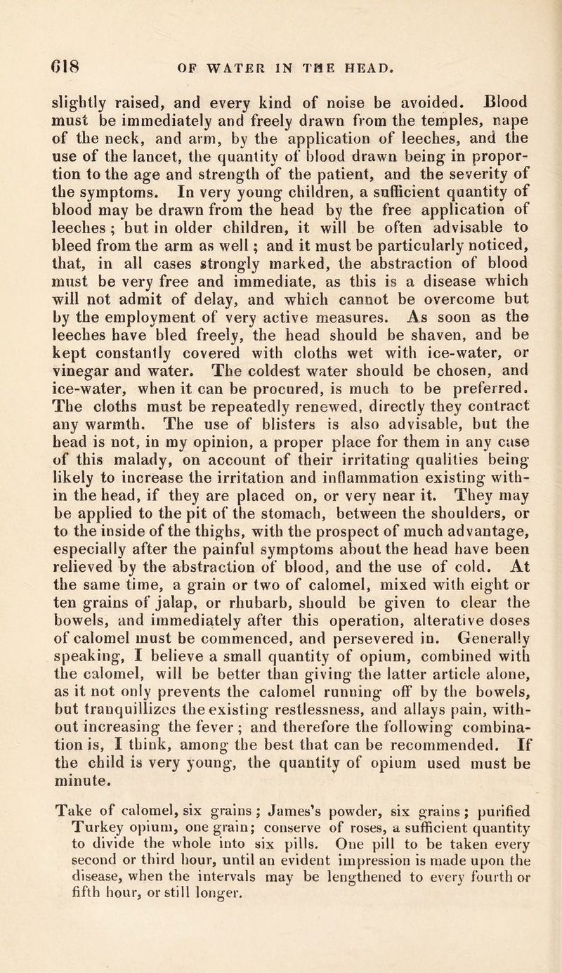 slightly raised, and every kind of noise be avoided. Blood must be immediately and freely drawn from the temples, nape of the neck, and arm, by the application of leeches, and the use of the lancet, the quantity of blood drawn being in propor- tion to the age and strength of the patient, and the severity of the symptoms. In very young children, a sufficient quantity of blood may be drawn from the head by the free application of leeches ; but in older children, it will be often advisable to bleed from the arm as well; and it must be particularly noticed, that, in all cases strongly marked, the abstraction of blood must be very free and immediate, as this is a disease which will not admit of delay, and which cannot be overcome but by the employment of very active measures. As soon as the leeches have bled freely, the head should be shaven, and be kept constantly covered with cloths wet with ice-water, or vinegar and water. The coldest water should be chosen, and ice-water, when it can be procured, is much to be preferred. The cloths must be repeatedly renewed, directly they contract any warmth. The use of blisters is also advisable, but the head is not, in my opinion, a proper place for them in any case of this malady, on account of their irritating qualities being- likely to increase the irritation and inflammation existing with- in the head, if they are placed on, or very near it. They may be applied to the pit of the stomach, between the shoulders, or to the inside of the thighs, with the prospect of much advantage, especially after the painful symptoms about the head have been relieved by the abstraction of blood, and the use of cold. At the same time, a grain or two of calomel, mixed with eight or ten grains of jalap, or rhubarb, should be given to clear the bowels, and immediately after this operation, alterative doses of calomel must be commenced, and persevered in. Generally speaking, I believe a small quantity of opium, combined with the calomel, will be better than giving the latter article alone, as it not only prevents the calomel running off by the bowels, but tranquillizes the existing restlessness, and allays pain, with- out increasing the fever ; and therefore the following combina- tion is, I think, among the best that can be recommended. If the child is very young, the quantity of opium used must be minute. Take of calomel, six grains ; James’s powder, six grains; purified Turkey opium, one grain; conserve of roses, a sufficient quantity to divide the whole into six pills. One pill to be taken every second or third hour, until an evident impression is made upon the disease, when the intervals may be lengthened to every fourth or fifth hour, or still longer.