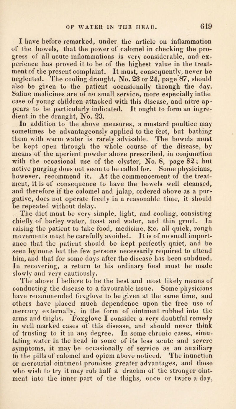 I have before remarked, under the article on inflammation of the bowels, that the power of calomel in checking the pro- gress of all acute inflammations is very considerable, and ex- perience has proved it to be of the highest value in the treat- ment of the present complaint. It must, consequently, never be neglected. The cooling draught, No. 23 or 24, page 87, should also be given to the patient occasionally through the day. Saline medicines are of no small service, more especially inthe case of young children attacked with this disease, and nitre ap- pears to be particularly indicated. It ought to form an ingre- dient in the draught, No. 23. In addition to the above measures, a mustard poultice may sometimes be advantageously applied to the feet, but bathing them with warm water is rarely advisable. The bowels must be kept open through the whole course of the disease, by means of the aperient powder above prescribed, in conjunction with the occasional use of the clyster, No. 8, page 82; but active purging does not seem to be called for. Some physicians, however, recommend it. At the commencement of the treat- ment, it is of consequence to have the bowels well cleansed, and therefore if the calomel and jalap, ordered above as a pur- gative, does not operate freely in a reasonable time, it should be repeated without delay. The diet must be very simple, light, and cooling, consisting chiefly of barley water, toast and water, and thin gruel. In raising the patient to take food, medicine, &c. all quick, rough movements must be carefully avoided. It is of no small import- ance that the patient should be kept perfectly quiet, and be seen by none but the few persons necessarily required to attend him, and that for some days after the disease has been subdued. In recovering, a return to his ordinary food must be made slowly and very cautiously. The above 1 believe to be the best and most likely means of conducting the disease to a favourable issue. Some physicians have recommended foxglove to be given at the same time, and others have placed much dependence upon the free use of mercury externally, in the form of ointment rubbed into the arms and thighs. Foxglove I consider a very doubtful remedy in well marked cases of this disease, and should never think of trusting to it in any degree. In some chronic cases, simu- lating water in the head in some of its less acute and severe symptoms, it may be occasionally of service as an auxiliary to the pills of calomel and opium above noticed. The inunction or mercurial ointment promises greater advantages, and those who wish to try it may rub half a drachm of the stronger oint- ment into the inner part of the thighs, once or twice a day,