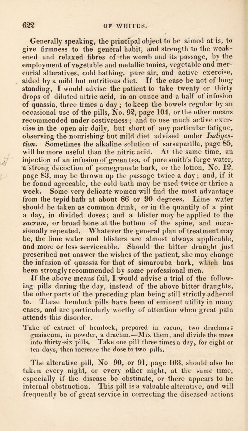 Generally speaking, the principal object to be aimed at is, to give firmness to the general habit, and strength to the weak- ened and relaxed fibres of the womb and its passage, by the employment of vegetable and metallic tonics, vegetable and mer- curial alteratives, cold bathing, pure air, and active exercise, aided by a mild but nutritious diet. If the case be not of long standing, I would advise the patient to take twenty or thirty drops of diluted nitric acid, in an ounce and a half of infusion of quassia, three times a day ; to keep the bowels regular by an occasional use of the pills, No. 92, page 104, or the other means recommended under costiveness ; and to use much active exer- cise in the open air daily, but short of any particular fatigue, observing the nourishing but mild diet advised under Indiges- tion. Sometimes the alkaline solution of sarsaparilla, page 85, will be more useful than the nitric acid. At the same time, an injection of an infusion of green tea, of pure smith’s forge water, a strong decoction of pomegranate bark, or the lotion, No. 12, page 83, may be thrown up the passage twice a day; and, if it be found agreeable, the cold bath may be used twice or thrice a week. Some very delicate women will find the most advantage from the tepid bath at about 86 or 90 degrees. Lime water should be taken as common drink, or in the quantity of a pint a day, in divided doses; and a blister may be applied to the sacrum, or broad bone at the bottom of the spine, and occa- sionally repeated. Whatever the general plan of treatment may be, the lime water and blisters are almost always applicable, and more or less serviceable. Should the bitter draught just prescribed not answer the wishes of the patient, she may change the infusion of quassia for that of simarouba bark, which has been strongly recommended by some professional men. If the above means fail, I would advise a trial of the follow- ing pills during the day, instead of the above bitter draughts, the other parts of the preceding plan being still strictly adhered to. These hemlock pills have been of eminent utility in many cases, and are particularly worthy of attention when great pain attends this disorder. Take of extract of hemlock, prepared in vacuo, two drachms» guaiacum, in powder, a drachm.—Mix them, and divide the mass into thirty-six pills. Take one pill three times a day, for eight or ten days, then increase the dose to two pills. The alterative pill, No, 90, or 91, page 103, should also be taken every night, or every other night, at the same time, especially if the disease be obstinate, or there appears to be internal obstruction. This pill is a valuable alterative, and will frequently be of great service in correcting the diseased actions