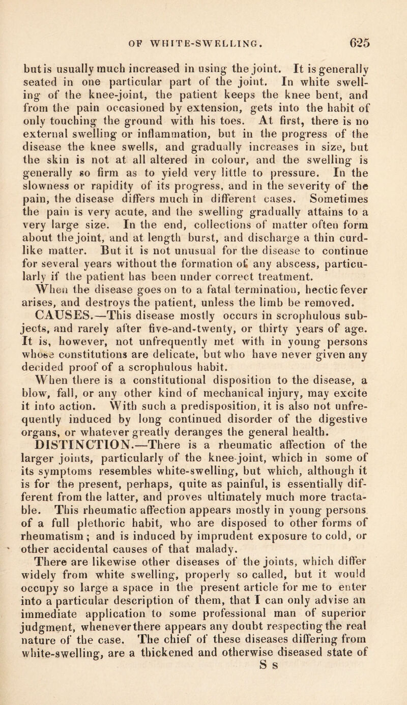 bulls usually much increased in using the joint. It is generally seated in one particular part of the joint. In white swell- ing of (he knee-joint, the patient keeps the knee bent, and from the pain occasioned by extension, gets into the habit of only touching the ground with his toes. At first, there is no external swelling or inflammation, but in the progress of the disease the knee swells, and gradually increases in size, but the skin is not at all altered in colour, and the swelling is generally so firm as to yield very little to pressure. In the slowness or rapidity of its progress, and in the severity of the pain, the disease differs much in different cases. Sometimes the pain is very acute, and the swelling gradually attains to a very large size. In the end, collections of matter often form about the joint, and at length burst, and discharge a thin curd- like matter. But it is not unusual for the disease to continue for several years without the formation of any abscess, particu- larly if the patient has been under correct treatment. Wh en the disease goes on to a fatal termination, hectic fever arises, and destroys the patient, unless the limb be removed. CAUSES.—This disease mostly occurs in scrophulous sub- jects, and rarely after five-andAwenty, or thirty years of age. It is, however, not unfrequently met with in young persons whose constitutions are delicate, but who have never given any decided proof of a scrophulous habit. When there is a constitutional disposition to the disease, a blow, fall, or any other kind of mechanical injury, may excite it into action. With such a predisposition, it is also not unfre- quently induced by long continued disorder of the digestive organs, or whatever greatly deranges the general health. DISTINCTION.—There is a rheumatic affection of the larger joints, particularly of the knee joint, which in some of its symptoms resembles white-swelling, but which, although it is for the present, perhaps, quite as painful, is essentially dif- ferent from the latter, and proves ultimately much more tracta- ble. This rheumatic affection appears mostly in young persons of a full plethoric habit, who are disposed to other forms of rheumatism; and is induced by imprudent exposure to cold, or ' other accidental causes of that malady. There are likewise other diseases of the joints, which differ widely from white swelling, properly so called, but it would occupy so large a space in the present article for me to enter into a particular description of them, that I can only advise an immediate application to some professional man of superior judgment, wheneverthere appears any doubt respecting the real nature of the case. The chief of these diseases differing from white-swelling, are a thickened and otherwise diseased state of
