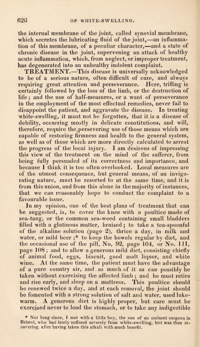 the internal membrane of the joint, called synovial membrane, which secretes the lubricating fluid of the joint,—an inflamma- tion of this membrane, of a peculiar character,—and a state of chronic disease in the joint, supervening an attack of healthy acute inflammation, which, from neglect, or improper treatment, has degenerated into an unhealthy indolent complaint. TREATMENT.—This disease is universally acknowledged to be of a serious nature, often difficult of cure, and always requiring great attention and perseverance. Here, trifling is certainly followed by the loss of the limb, or the destruction of life; and the use of half-measures, or a want of perseverance in the employment of the most effectual remedies, never fail to disappoint the patient, and aggravate the disease. In treating white-swelling, it must not be forgotten, that it is a disease of debility, occurring mostly in delicate constitutions, and will, therefore, require the persevering use of those means which are capable of restoring firmness and health to the general system, as well as of those which are more directly calculated to arrest the progress of the local injury. I am desirous of impressing this view of the treatment on the mind of the sufferer, from being fully persuaded of its correctness and importance, and because I think it is too often overlooked. Local measures are of the utmost consequence, but general means, of an invigo- rating nature, must be resorted to at the same time, and it is from this union, and from this alone in the majority of instances, that we can reasonably hope to conduct the complaint to a favourable issue. ]n my opinion, one of the best plans of treatment that can be suggested, is, to cover the knee with a poultice made of sea-tang, or the common sea-weed containing small bladders filled with a glutinous matter, bruised ; to take a tea-spoonful of the alkaline solution (page 2), thrice a day, in milk and water, or mild beer to keep the bowels regular by diet, and the occasional use of the pill, No, 92, page 104, or No. Ill, page 108; and to allow a generous mild diet, consisting chiefly of animal food, eggs, biscuit, good malt liquor, and white wine. At the same time, the patient must have the advantage of a pure country air, and as much of it as can possibly be taken without exercising the affected limb ; and he must retire and rise early, and sleep on a mattress. This poultice should be renewed twice a day, and at each removal, the joint should be fomented with a strong solution of salt and water, used luke- warm. A generous diet is highly proper, but care must be exercised never to load the stomach, or to take any indigestible * Not long since, I met with a little boy, the son of an eminent surgeon in Bristol, who had lately suffered severely from white-swelling, but was then re- covering. after having taken this alkali with much benefit.