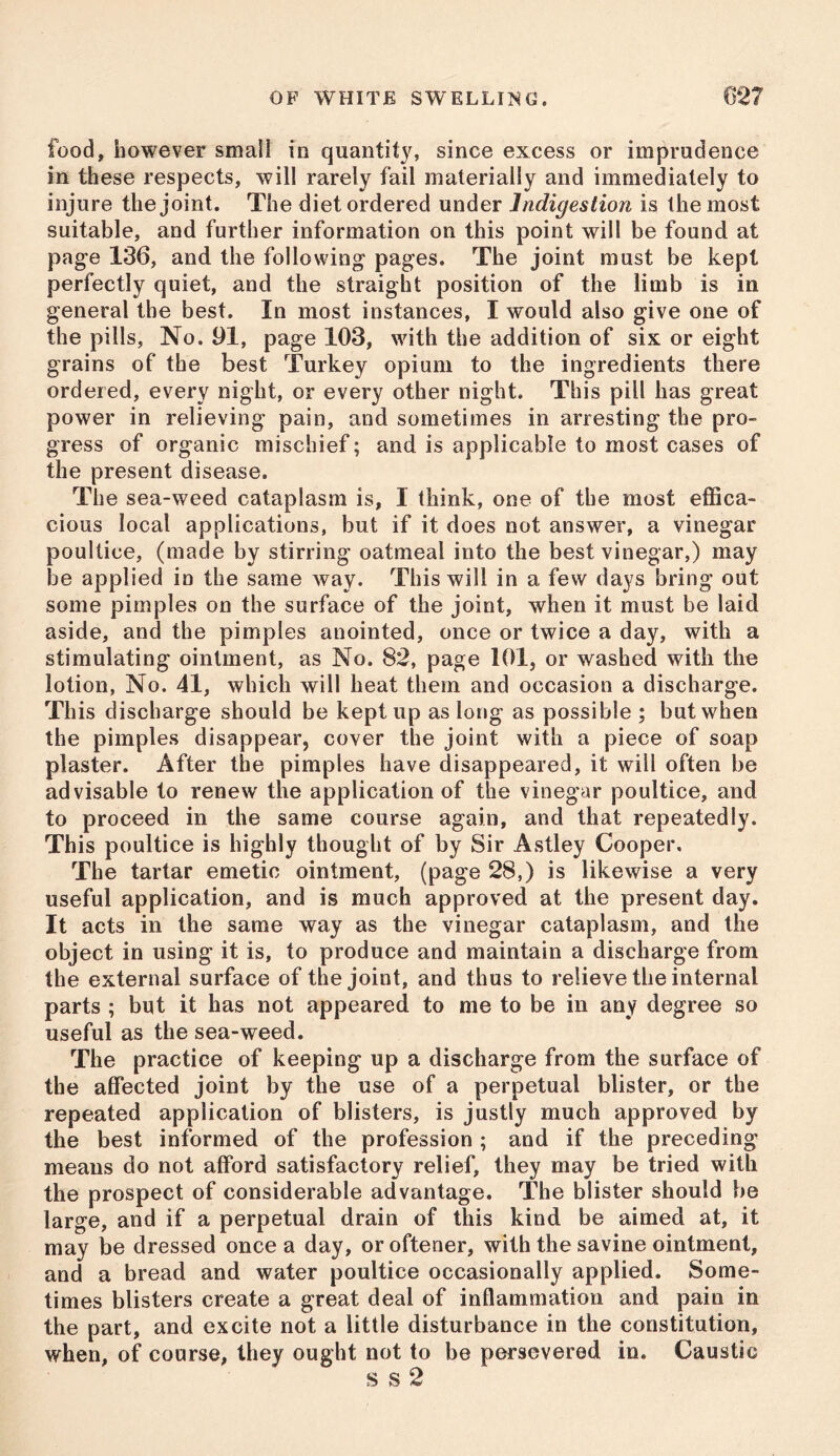 food, however small in quantity, since excess or imprudence in these respects, will rarely fail materially and immediately to injure the joint. The diet ordered under indigestion is the most suitable, and further information on this point will be found at page 136, and the following pages. The joint must be kept perfectly quiet, and the straight position of the limb is in general the best. In most instances, I would also give one of the pills, No. 91, page 103, with the addition of six or eight grains of the best Turkey opium to the ingredients there ordered, every night, or every other night. This pill has great power in relieving pain, and sometimes in arresting the pro- gress of organic mischief; and is applicable to most cases of the present disease. The sea-weed cataplasm is, 1 think, one of the most effica- cious local applications, but if it does not answer, a vinegar poultice, (made by stirring oatmeal into the best vinegar,) may be applied in the same way. This will in a few days bring out some pimples on the surface of the joint, when it must be laid aside, and the pimples anointed, once or twice a day, with a stimulating ointment, as No. 82, page 101, or washed with the lotion, No. 41, which will heat them and occasion a discharge. This discharge should be kept up as long as possible ; but when the pimples disappear, cover the joint with a piece of soap plaster. After the pimples have disappeared, it will often be advisable to renew the application of the vinegar poultice, and to proceed in the same course again, and that repeatedly. This poultice is highly thought of by Sir Astley Cooper. The tartar emetic ointment, (page 28,) is likewise a very useful application, and is much approved at the present day. It acts in the same way as the vinegar cataplasm, and the object in using it is, to produce and maintain a discharge from the external surface of the joint, and thus to relieve the internal parts ; but it has not appeared to me to be in any degree so useful as the sea-weed. The practice of keeping up a discharge from the surface of the affected joint by the use of a perpetual blister, or the repeated application of blisters, is justly much approved by the best informed of the profession ; and if the preceding means do not afford satisfactory relief, they may be tried with the prospect of considerable advantage. The blister should be large, and if a perpetual drain of this kind be aimed at, it may be dressed once a day, or oftener, with the savine ointment, and a bread and water poultice occasionally applied. Some- times blisters create a great deal of inflammation and pain in the part, and excite not a little disturbance in the constitution, when, of course, they ought not to be persevered in. Caustic s s 2