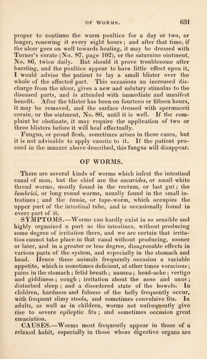 proper to continue the warm poultice for a day or two, or longer, renewing it every eight hours ; and after that time, if the ulcer goes on well towards healing, it may be dressed with Turner’s cerate (No. 87, page 102), or the saturnine ointment. No. 86, twice daily. But should it prove troublesome after bursting, and the poultice appear to have little effect upon it, I would advise the patient to lay a small blister over the whole of the affected part. This occasions an increased dis- charge from the ulcer, gives a new and salutary stimulus to the diseased parts, and is attended with immediate and manifest benefit. After the blister has been on fourteen or fifteen hours, it may be removed, and the surface dressed with spermaceti cerate, or the ointment, No. 86, until it is well. If the com- plaint be obstinate, it may require the application of two or three blisters before it will heal effectually. Fungus, or proud flesh, sometimes arises in these cases, but it is not advisable to apply caustic to it. If the patient pro- ceed in the manner above described, this fungus will disappear. OF WORMS. There are several kinds of worms which infest the intestinal canal of man, but the chief are the ascarides, or small white thread worms, mostly found in the rectum, or last gut; the lumhrici, or long round worms, usually found in the small in- testines ; and the tcenia, or tape-worm, which occupies the upper part of the intestinal tube, and is occasionally found in every part of it. SYMPTOMS.—Worms can hardly exist in so sensible and highly organized a part as the intestines, without producing some degree of irritation there, and we are certain that irrita- tion cannot take place in that canal without producing, sooner or later, and in a greater or less degree, disagreeable effects in various parts of the system, and especially in the stomach and head. Hence these animals frequently occasion a variable appetite, which is sometimes deficient, at other times voracious ; pains in the stomach ; fetid breath ; nausea; head-ache; vertigo and giddiness ; cough ; irritation about the nose and anus ; disturbed sleep ; and a disordered state of the bowels. In children, hardness and fulness of the belly frequently occur, with frequent slimy stools, and sometimes convulsive fits. In adults, as well as in children, worms not unfrequently give rise to severe epileptic fits ; and sometimes occasion great emaciation. CAUSES.—Worms most frequently appear in those of a relaxed habit, especially in those whose digestive organs are