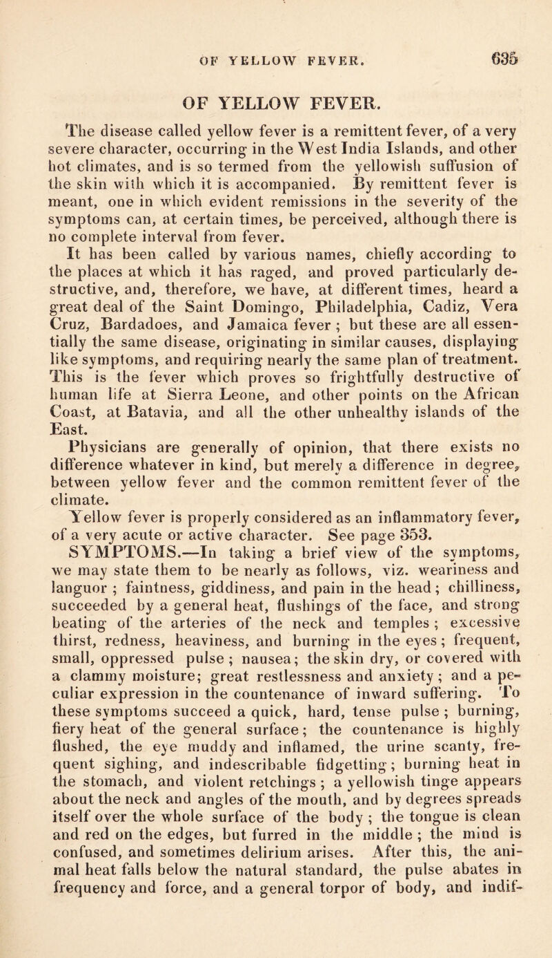 OF YELLOW FEVER. The disease called yellow fever is a remittent fever, of a very severe character, occurring in the West India Islands, and other hot climates, and is so termed from the yellowish suffusion of the skin with which it is accompanied. By remittent fever is meant, one in which evident remissions in the severity of the symptoms can, at certain times, be perceived, although there is no complete interval from fever. It has been called by various names, chiefly according to the places at which it has raged, and proved particularly de- structive, and, therefore, we have, at different times, heard a great deal of the Saint Domingo, Philadelphia, Cadiz, Vera Cruz, Bardadoes, and Jamaica fever ; but these are all essen- tially the same disease, originating in similar causes, displaying like symptoms, and requiring nearly the same plan of treatment. This is the fever which proves so frightfully destructive of human life at Sierra Leone, and other points on the African Coast, at Batavia, and all the other unhealthy islands of the East. Physicians are generally of opinion, that there exists no difference whatever in kind, but merely a difference in degree, between yellow fever and the common remittent fever of the climate. Y ellow fever is properly considered as an inflammatory fever, of a very acute or active character. See page 353. SYMPTOMS.—In taking a brief view of the symptoms, we may state them to be nearly as follows, viz. weariness and languor ; faintness, giddiness, and pain in the head; chilliness, succeeded by a general heat, flushings of the face, and strong beating of the arteries of the neck and temples ; excessive thirst, redness, heaviness, and burning in the eyes ; frequent, small, oppressed pulse; nausea; the skin dry, or covered with a clammy moisture; great restlessness and anxiety; and a pe- culiar expression in the countenance of inward suffering. To these symptoms succeed a quick, hard, tense pulse ; burning, fiery heat of the general surface; the countenance is highly flushed, the eye muddy and inflamed, the urine scanty, fre- quent sighing, and indescribable fidgetting; burning heat in the stomach, and violent retchings ; a yellowish tinge appears about the neck and angles of the mouth, and by degrees spreads itself over the whole surface of the body ; the tongue is clean and red on the edges, but furred in the middle ; the mind is confused, and sometimes delirium arises. After this, the ani- mal heat falls below the natural standard, the pulse abates in frequency and force, and a general torpor of body, and indif-