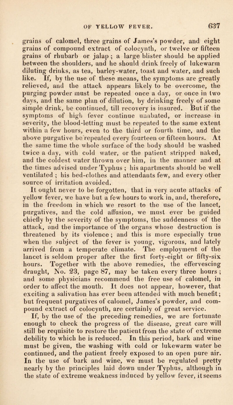 grains of calomel, three grains of James’s powder, and eight grains of compound extract of colocynth, or twelve or fifteen grains of rhubarb or jalap ; a large blister should be applied between the shoulders, and he should drink freely of lukewarm diluting drinks, as tea, barley-water, toast and water, and such like. If, by the use of these means, the symptoms are greatly relieved, and the attack appears likely to be overcome, the purging powder must be repeated once a day, or once in two days, and the same plan of dilution, by drinking freely of some simple drink, be continued, till recovery is insured. But if the symptoms of high fever continue unabated, or increase in severity, the blood-letting must be repeated to the same extent within a few hours, even to the third or fourth time, and the above purgative be repeated every fourteen or fifteen hours. At the same time the whole surface of the body should be washed twice a day, with cold water, or the patient stripped naked, and the coldest water thrown over him, in the manner and at the times advised under Typhus ; his apartments should be well ventilated ; his bed-clothes and attendants few, and every other source of irritation avoided. It ought never to be forgotten, that in very acute attacks of yellow fever, we have but a few hours to work in, and, therefore, in the freedom in which we resort to the use of the lancet, purgatives, and the cold affusion, we must ever be guided chiefly by the severity of the symptoms, the suddenness of the attack, and the importance of the organs whose destruction is threatened by its violence ; and this is more especially true when the subject of the fever is young, vigorous, and lately arrived from a temperate climate. The employment of the lancet is seldom proper after the first forty-eight or fifty-six hours. Together with the above remedies, the effervescing draught, No. 23, page 87, may be taken every three hours; and some physicians recommend the free use of calomel, in order to affect the mouth. It does not appear, however, that exciting a salivation has ever been attended with much benefit; but frequent purgatives of calomel, James’s powder, and com- pound extract of colocynth, are certainly of great service. If, by the use of the preceding remedies, we are fortunate enough to check the progress of the disease, great care will still be requisite to restore the patient from the state of extreme debility to which he is reduced. In this period, bark and wine must be given, the washing with cold or lukewarm water be continued, and the patient freely exposed to an open pure air. In the use of bark and wine, we must be regulated pretty nearly by the principles laid down under Typhus, although in the state of extreme weakness induced by yellow fever, it seems