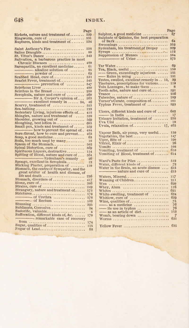 Page Rickets, nature and treatment of 529 Ringworm, cure cf 531 Ruptures, kinds and treatment of 534 Saint Anthony’s Fire 538 Saline Draughts 88 St. Vitus’s Dance 542 Salivation, a barbarous practice in most Chronic Diseases 480 Sarsaparilla, an excellent medicine 6l — alkaline solution of 85 powder of 63 Scabbed Head, cure of 531 Scarlet Fever, treatment of 545 prevention of 547 Scirrhous Liver 480 Scirrhus in the Breast 250 Scrophula, nature and cure of 560 Sir A. Cooper’s opinion of.... 563 excellent remedy in 24, 46 Scurvy, treatment of 555 Sea-bathing 123 Sedentary Living, injurious effects of.... 418 Shingles, nature and treatment of 528 Shoulder, growing out of 569 Sloughing, best lotion in 605 Small-pox, kinds and treatment of 559 how to prevent the spread of.. 484 Sore-throat, how to cure and prevent.... 463 Soap, a good medicine 63 Soda, too much used by many 18 Spasm of the Stomach 502 Spinal Distortion, cure of 569 Spirituous Liquors, destructive 154 Spitting of Blood, nature and cure of 564 Sydenham’s remedy .. 26 Sponge, excellent in Scrophula 12 Sticking Plaster, preparation of 110 Stomach, the centreof Sympathy, and the great arbiter of health and disease, of life and death 236 Stomach, disorders of 417 Stone, cure of 386 Strains, cure of 249 Strangury, nature and treatment of. 573 Strictures 578 of Urethra 578 -- of Rectum 582 Stunning 395 Sublimate, Corrosive 24 Sudorific, valuable 4 Suffocation, different kinds of, &c 170 remarkable case of recovery from 174 Sugar, qualities of 155 Sugar of Lead 68 Page Sulphur, a good medicine ,, 67 Sulphate of Quinine, the best preparation of Bark 64 Swoonings 352 Sydenham, his treatment of Dropsy .... 329 Syrups , .-.. 112 Suppression of Menses 584 — of Urine 573 Tar Water 69 Tea, Black, useful 150 Green, exceedingly injurious 151 Rules in using 151 Testes, swelled, excellent remedy in .. 13, 39 Tinctures, prescriptions for various 113 Tolu Lozenges, to make them 8 Tooth-ache, nature and cure of 591 Trance 256 Tubercles, nature of 289 Turner’s Cerate, composition of 101 Typhus Fever, treatment of 593 Ulcers, different kinds and cure of 602 in India 17 Urinary Irritation, treatment of 238 Uva Ursi 10 Uvula, relaxation of. 17, 465 Vapour Bath, air pump, very useful 130 Vegetables, the best 147 Viper, Bite of 190 Vitriol, Elixir of 26 Vomits 108 Vomiting, treatment of 610 Vomiting of Blood, treatment of 614 Ward’s Paste for Piles 512 Water, different kinds of 72 Water in the Brain, an acute disease .... 615 nature and cure of 615 Waters, Mineral 117 Weaning of Children 211 Wen 620 Whey, Alum 116 Whites 621 White-swelling, treatment of 624 Whitlow, cure of 629 Wine, qualities of 75 • as a medicine 76 its use in typhus 76 as an article of diet 153 Womb, bearing down 7 Worms 631 Yellow Fever 635