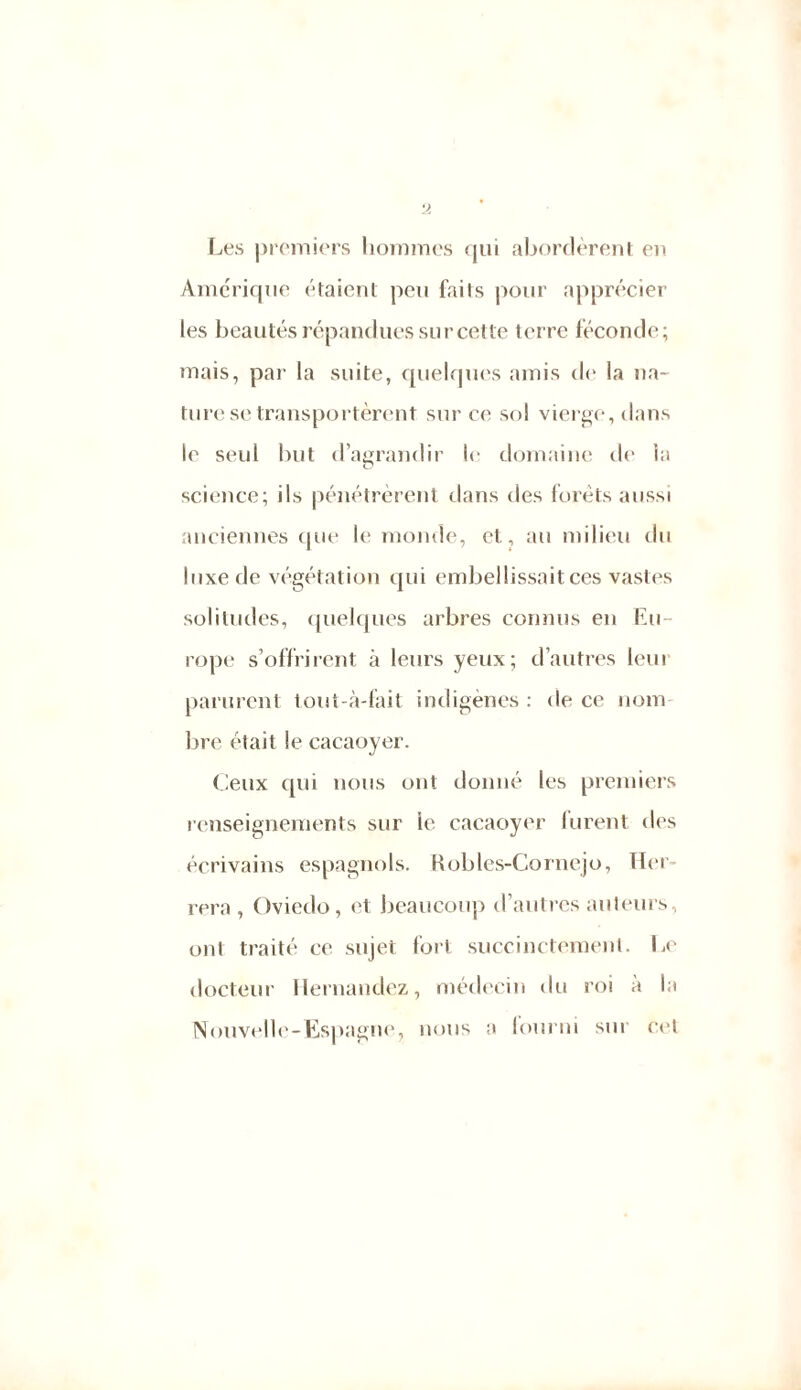 Les premiers hommes qui abordèrent en Amérique étaient peu faits pour apprécier les beautés répandues sur cette terre féconde; mais, par la suite, quelques amis de la na- ture se transportèrent sur ce sol vierge, dans le seul but d’agrandir le domaine de la science; ils pénétrèrent dans des forets aussi anciennes que le monde, et, au milieu du luxe de végétation qui embellissait ces vastes solitudes, quelques arbres connus en Eu- rope s’offrirent à leurs yeux; d’autres lem parurent tout-à-fait indigènes : de ce nom- bre était le cacaoyer. Ceux qui nous ont donné les premiers renseignements sur le cacaoyer lurent des écrivains espagnols. Robles-Cornejo, Her rera , Oviedo, et beaucoup d’autres auteurs, ont traité ce sujet fort succinctement. Le docteur Hernandez, médecin du roi a la Nouvelle-Espagne, nous a fourni sur cel