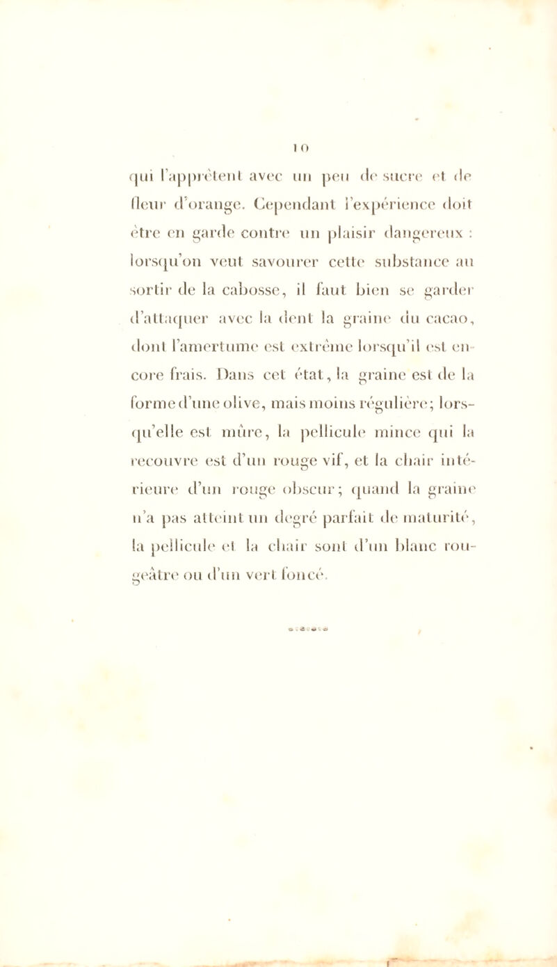 qui l'apprêtent avec un peu <lr sucre et <le (leur d’orange. Cependant l’expérience doit être en garde contre un plaisir dangereux : lorsqu’on veut savourer cette substance an sortir de la cabosse, il faut bien se garder d’attaquer avec la dent la graine du cacao, dont l’amertume est extrême lorsqu’il est en co re frais. Dans cet état, la graine est de la forme d’une olive, mais moins régulière; lors- qu’elle est mûre, la pellicule mince qui la recouvre est d’un rouge vif, et la chair inté- rieure d’un rouge obscur; quand la graine n’a pas atteint un degré parfait <le maturité, la pellicule el la chair soni d’un blanc rou- geâtre ou d’un vert foncé. I