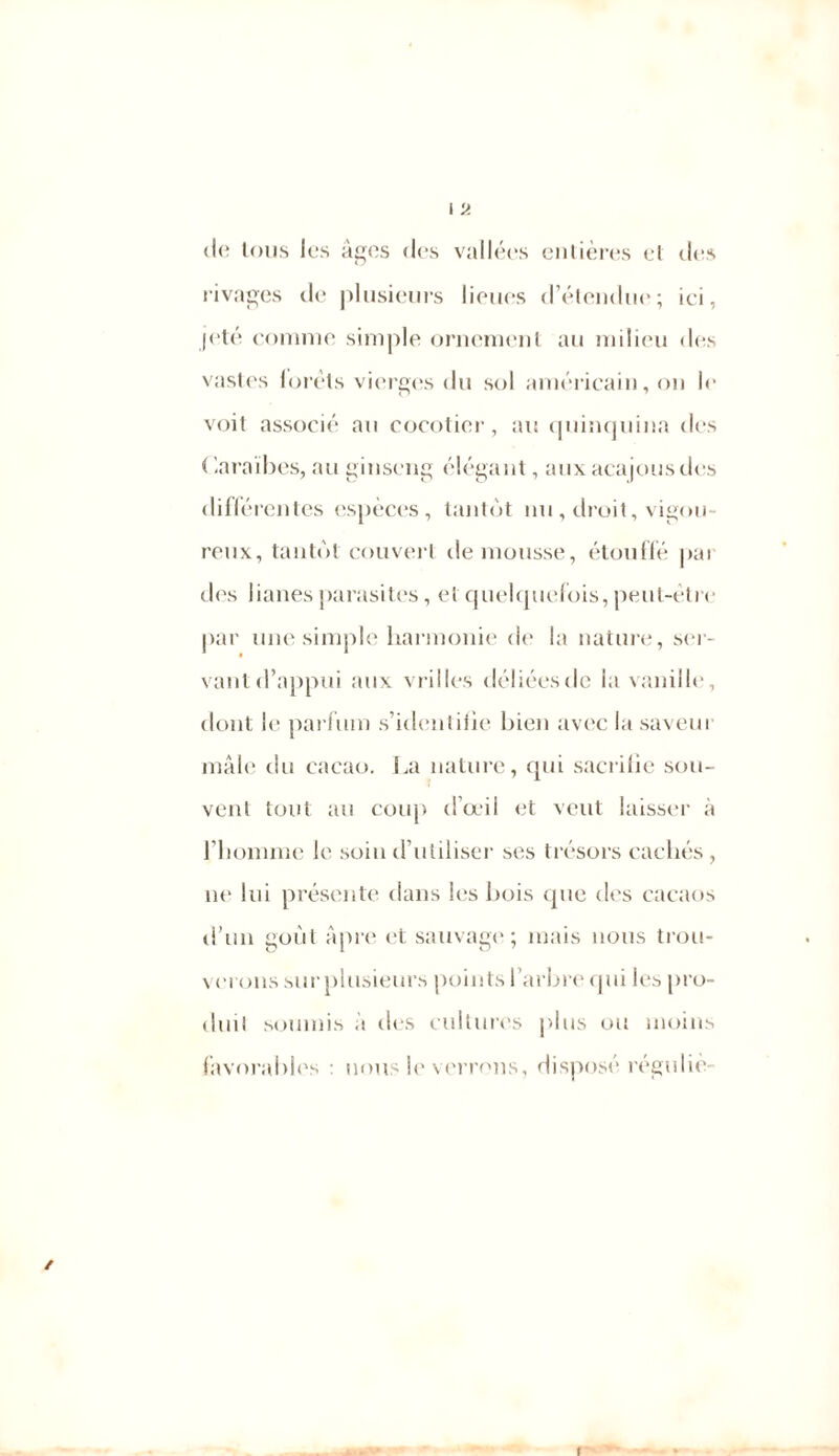 I 'A de tous les âges des vallées entières et des rivages de plusieurs lieues d’étendue; ici, jeté comme simple ornement au milieu des vastes loréts vierges du sol américain, on le voit associé au cocotier, au quinquina des ( Caraïbes, au ginseng élégant, aux acajous des différentes espèces, tantôt nu , droit, vigou- reux, tantôt couvert de mousse, étouffé pai des lianes parasites, et quelquefois, peut-être par une simple harmonie de la nature, ser- vant d’appui aux vrilles déliées de la vanille, dont le parfum s’identifie bien avec la saveur mâle du cacao. La nature, qui sacrifie sou- vent tout au coup d’œil et veut laisser à l’homme le soin d’utiliser ses trésors cachés , ut' lui présente dans les bois que des cacaos d’un goût Apre et sauvage; mais nous trou- verons sur plusieurs points l’arbre qui les pro- duit soumis à des cultures plus ou moins favorables nous le verrons, disposé régniiè- ✓ f