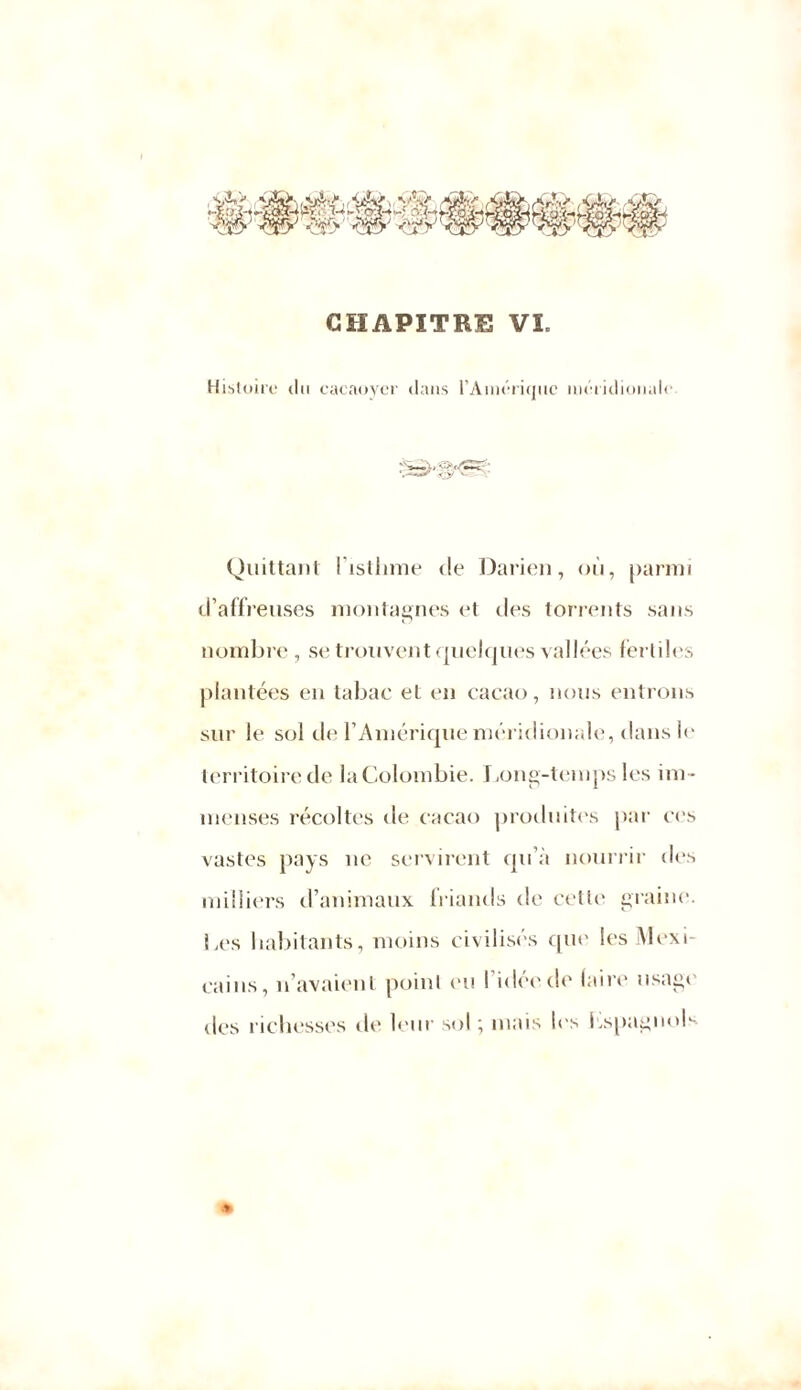 CHAPITRE VL Histoire du cacaoyer dans l’Amérique méridionale Quittant 1 isthme de Darien, où, parmi d’affreuses montagnes et des torrents sans nombre , se trouvent quelques vallées fertiles plantées en tabac et en cacao, nous entrons sur le sol de l’Amérique méridionale, dans le territoire de la Colombie. Long-temps les im - menses récoltes de cacao produites par ces vastes pays ne servirent qu’à nourrir des milliers d’animaux friands de cetle graine. Les habitants, moins civilisés que les Mexi- cains, n’avaient point eu I idée de (aire usage des richesses di' leur sol \ mais les hspagnols