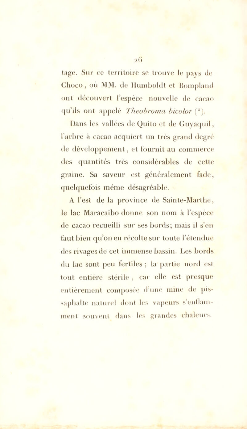 lage. Sur ce territoire se trouve le pays de Choco, où MM. de Humboldt et Bompland ont découvert l’espèce nouvelle de cacao qu’ils ont appelé Theobroma bicolor (5). Dans les vallées de Quito et de Guyaquil, l'arbre à cacao acquiert un très grand degré île développement, et fournit au commerce des quantités très considérables de cette graine. Sa saveur est généralement fade, quelquefois même désagréable. A l’est de la province de Sainte-Marthe, le lac Maracaibo donne son nom à l’espèce de cacao recueilli sur ses bords; mais il s’en faut bien qu’on en récolte sur toute l’étendue des rivages de cet immense bassin. Les bords du lac sont peu fertiles; la partie nord est tout entière stérile , car elle est presque entièrement composée d’une mine de pis- sa pliai te naturel dont les vapeurs s’enllam- menl souvent dans les grandes chaleurs.