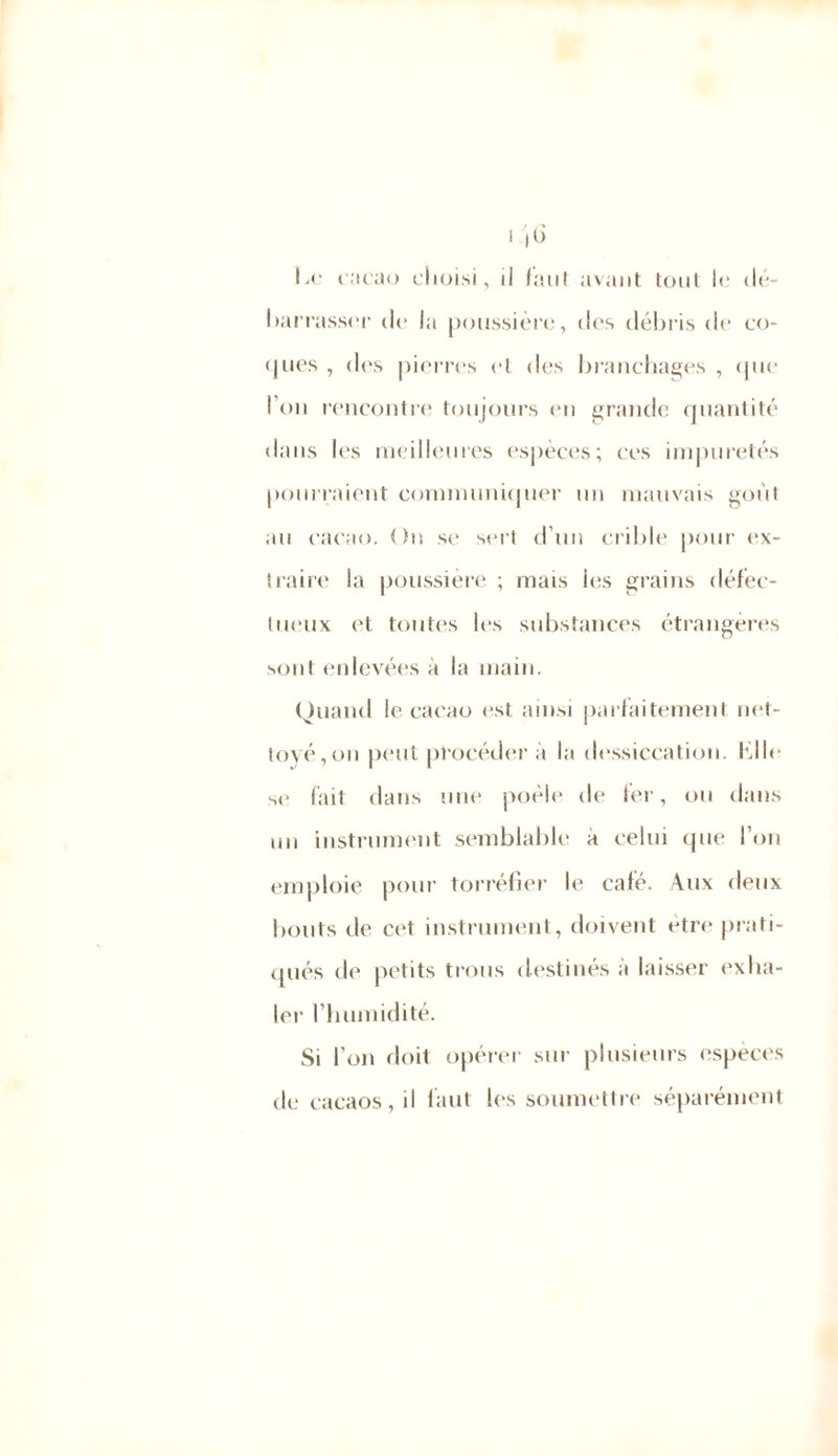 I ,(j Le cacao choisi, il faut avant tout le dé- barrasser de la poussière, des débris de co- «jues , des pierres et des branchages , que l’on rencontre toujours en grande quantité dans les meilleures espèces; ces impuretés pourraient communiquer un mauvais goût au cacao. On se sert d’un crible pour ex- traire la poussière ; mais les grains défec- tueux et toutes les substances étrangères sont enlevées à la main. Quand le cacao est ainsi parfaitement net- toyé,on peut procédera la dessiccation, fille se fait dans une poêle de fer, ou dans un instrument semblable à celui que l’on emploie pour torréfier le café. Aux deux bouts de cet instrument, doivent être prati- qués de petits trous destinés à laisser exha- ler l’humidité. Si l’on doit opérer sur plusieurs espèces de cacaos, il faut les soumettre séparément