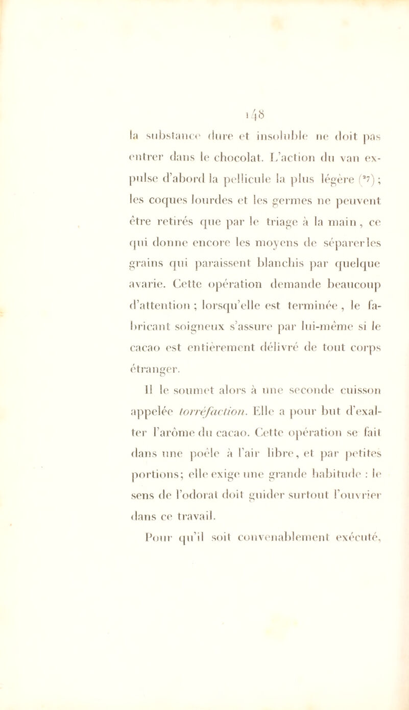 la substance dure et insoluble ne doit pas entrer dans le chocolat. L’action du van ex- pulse d’abord la pellicule la plus légère (a7); les coques lourdes et les germes ne peuvent être retirés que par le triage à la main, ce qui donne encore les moyens de séparerles grains qui paraissent blanchis par quelque avarie. Cette opération demande beaucoup d’attention ; lorsqu’elle est terminée , le fa- bricant soigneux s’assure par lui-même si le cacao est entièrement délivré de tout corps étranger. O Il le soumet alors à une seconde cuisson appelée torréfaction. Elle a pour but d’exal- ter l’arôme du cacao. Cette opération se fait dans une poêle à l’air libre, et par petites portions; elle exige une grande habitude : le sens de l’odorat doit guider surtout l’ouvrier dans ce travail. Pour qu’il soit convenablement exécuté.