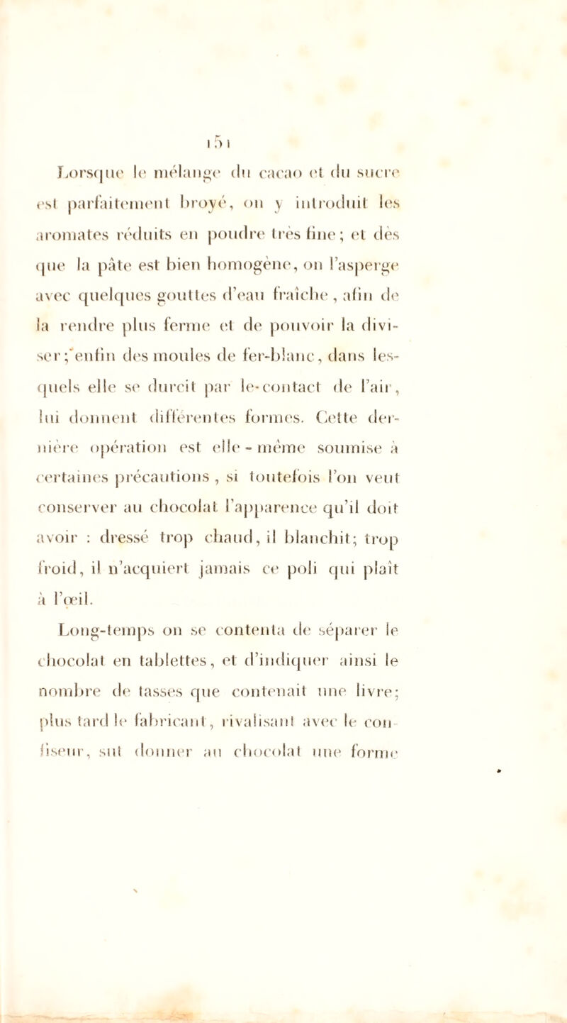 Lorsque le mélange du cacao et du sucre est parfaitement broyé, on y introduit les aromates réduits en poudre très fine; cl dès que la pâte est bien homogène, on l’asperge avec quelques gouttes d’eau fraîche, afin de la rendre plus ferme et de pouvoir la divi- ser gentili des moules de fer-blanc, dans les- quels elle se durcit par le-contact de l’air, lui donnent différentes formes. Cette der- nière opération est elle - même soumise a certaines précautions , si toutefois l’on veut conserver au chocolat l’apparence qu’il doit avoir : dressé trop chaud, il blanchit; trop froid, il n’acquiert jamais ce poli qui plaît à l’œil. Long-temps on se contenta de séparer le chocolat en tablettes, et d’indiquer ainsi le nombre de tasses que contenait une livre; plus tard le fabricant , rivalisant avec le con liseur, sut donner au chocolat une forme jm