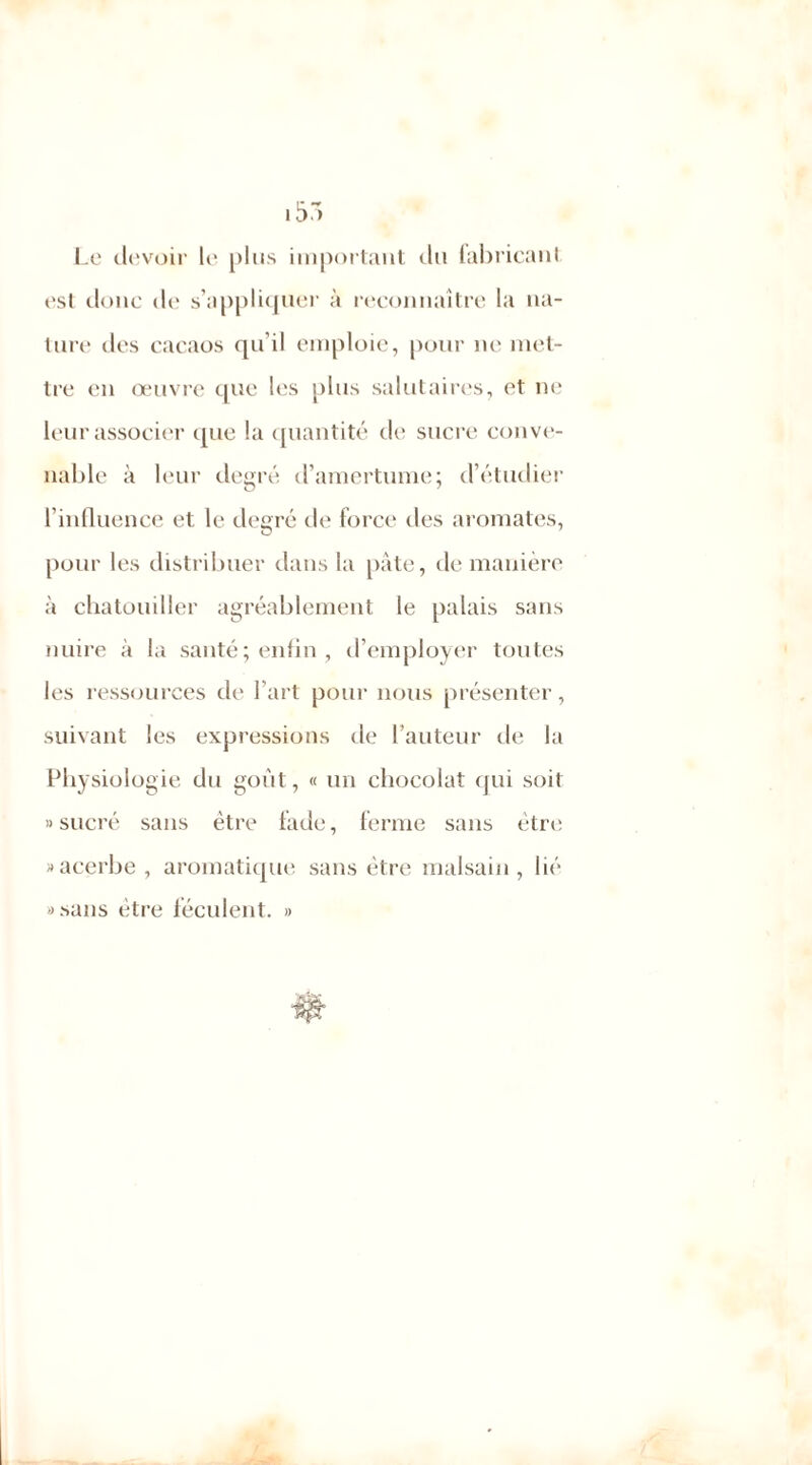 Le devoir le plus important du fabricant est donc de s’appliquer à reconnaître la na- ture des cacaos qu’il emploie, pour ne met- tre en œuvre que les plus salutaires, et ne leur associer que la quantité de sucre conve- nable à leur degré d’amertume; d’étudier l’influence et le degré de force des aromates, pour les distribuer dans la pâte, de manière à chatouiller agréablement le palais sans nuire à la santé ; enfin , d’employer toutes les ressources de l’art pour nous présenter, suivant les expressions de l’auteur de la Physiologie du goût, « un chocolat qui soit » sucré sans être fade, ferme sans être » acerbe, aromatique sans être malsain, lié «sans être féculent. »