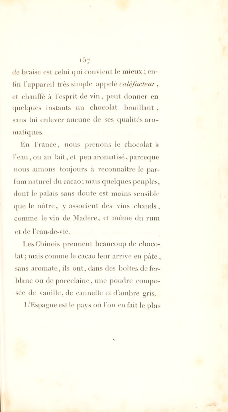 »lo braise est celui <|tii convient le mieux ; en- fin l'appareil très simple appelé calvfacteur, et chauffé à l’esprit de vin, peut donner en quelques instants un chocolat bouillant , sans lui enlever aucune de ses qualités aro- matiques. En France, nous prenons le chocolat à l’eau, ou au lait, et peu aromatisé,pareeque nous aimons toujours à reconnaître le pal- limi naturel du cacao; mais quelques peuples, dont le palais sans doute est moins sensible que le nôtre, y associent des vins chauds, comme le vin de Madère, et même du rum et de l’eau-de-vie. Les Chinois prennent beaucoup de choco- lat ; mais comme le cacao leur arrive en pâte , sans aromate, ils ont, dans des boîtes de fer- blanc ou de porcelaine, une poudre compo- sé!' de vanille, de cannelle et d’ambre gris. L’Espagne est le pays ou I on en fait le plus