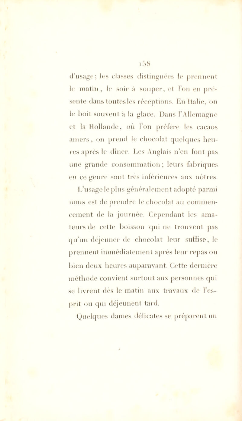 d’usage; ics classes distinguées le prennent le matin, le soir à souper, cl l’on en pré- sente dans toutes les réceptions. En Italie, on le boit souvent à la glace. Dans l’Allemagne et la Hollande, ou l’on préfère les cacaos amers, on prend le chocolat quelques heu- res après le dîner. Les Anglais n’en font pas une grande consommation; leurs fabriques en ce ^cure sont très inférieures aux nôtres. L’usage le plus généralement adopté parmi nous est de prendre le chocolat au commen- cement de la journée. Cependant les ama- teurs de cette boisson qui ne trouvent pas qu’un déjeuner de chocolat leur suffise, le prennent immédiatement après leur repas ou bien deux heures auparavant. Cette dernière méthode convient surtout aux personnes qui se livrent dès le matin aux travaux de l’es- prit ou qui déjeunent tard. Quelques dames délicates se préparent un