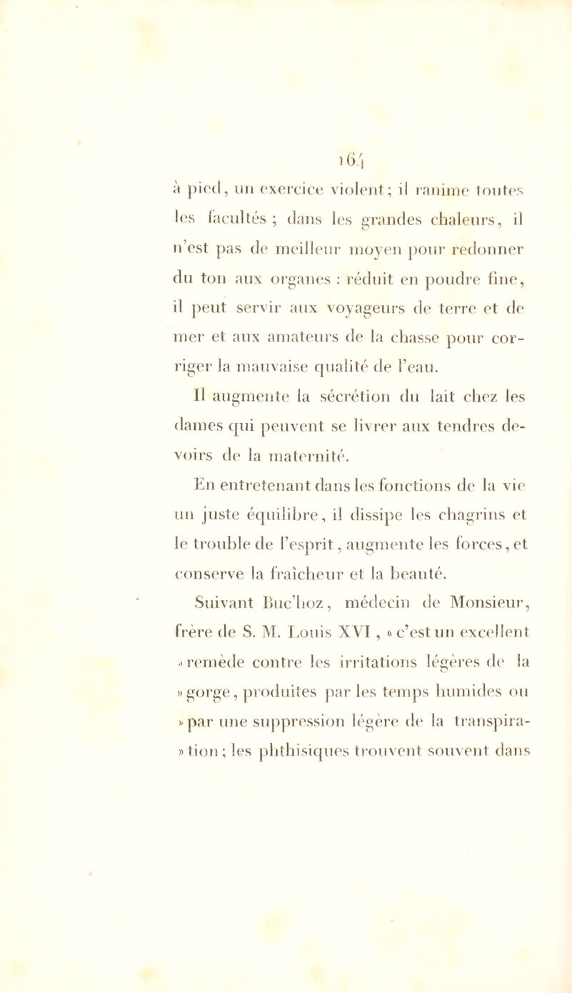 a pied, un exercice violent.; il ranime toutes les facultés ; dans les grandes chaleurs, il n’est pas de meilleur moyen pour redonner du ton aux organes : réduit en poudre fine, il peut servir aux voyageurs de terre et de mer et aux amateurs de la chasse pour cor- riger la mauvaise qualité de l’eau. Il augmente la sécrétion du lait chez les dames qui peuvent se livrer aux tendres de- voirs de la maternité. En entretenant dans les fonctions de la vie un juste équilibre, il dissipe les chagrins et le trouble de l’esprit, augmente les forces, et conserve la fraîcheur et la beauté. Suivant Buc’hoz, médecin de Monsieur, frère de S. M. Louis XVI, «c’estun excellent > remède contre les irritations légères de la «gorge, produites par les temps humides ou «par une suppression légère de la transpira- » tion ; les phthisiques trouvent souvent dans