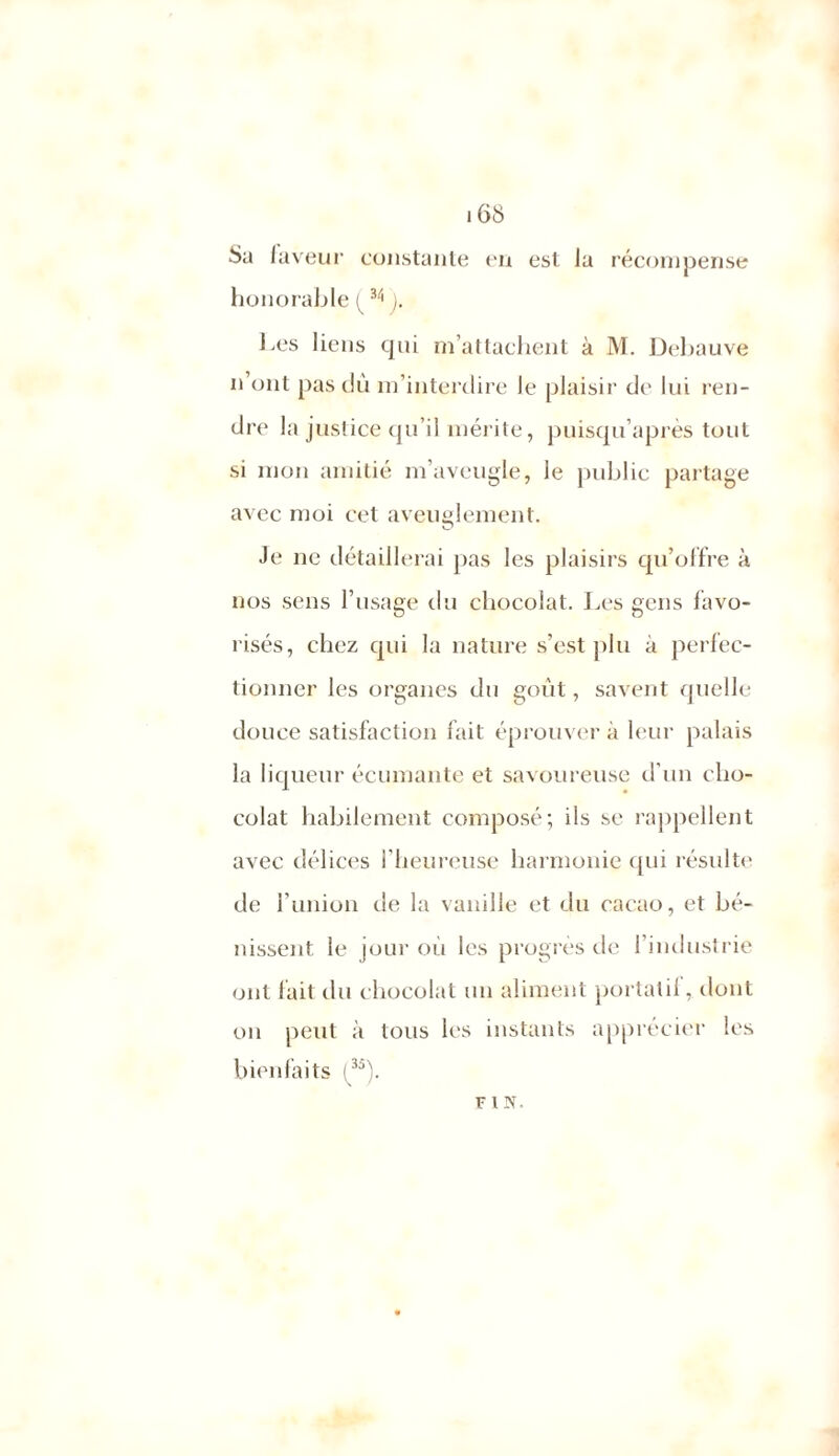 168 Sa laveur constante on est la récompense honorable (34 ). Les liens qui m’attachent à M. Debauve n’ont pas dû m’interdire le plaisir de lui ren- dre la justice qu’il mérite, puisqu’après tout si mon amitié m’aveugle, le public partage avec moi cet aveuglement. Je ne détaillerai pas les plaisirs qu’offre à nos sens l’usage du chocolat. J.es gens favo- risés, chez qui la nature s’est plu à perfec- tionner les organes du goût, savent quelle douce satisfaction fait éprouver à leur palais la liqueur écornante et savoureuse d’un cho- colat habilement composé; ils se rappellent avec délices l’heureuse harmonie qui résulte de l’union de la vanille et du cacao, et bé- nissent le joui’ où les progrès de l’industrie ont fait du chocolat un aliment portati!, dont on peut à tous les instants apprécier les bienfaits (^35). F 1 N.