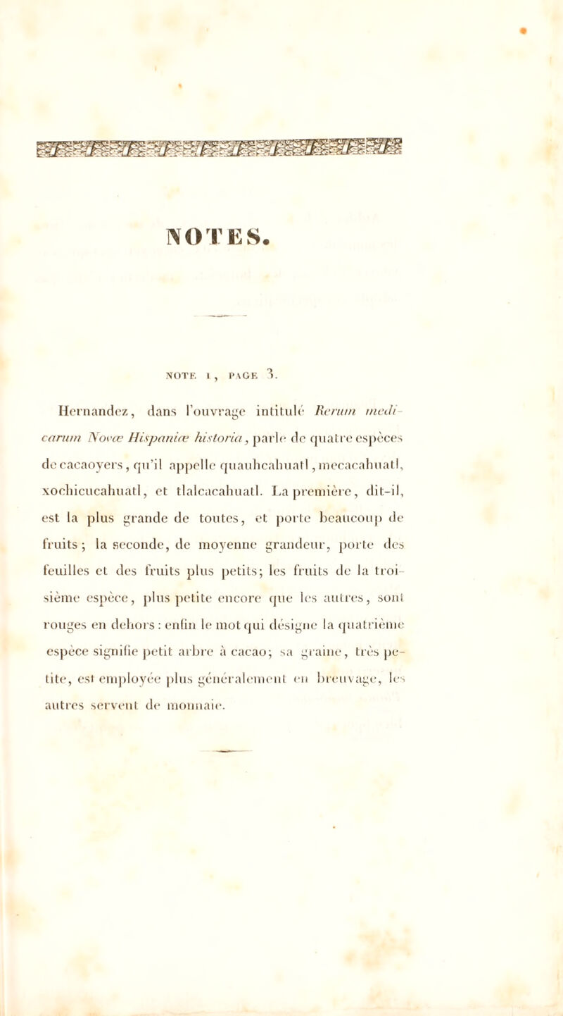 NOTES. NOTE I, PAGE 3. Hernandez, dans l’ouvrage intitulé Rerum medi carum Nocee H/spartire historia, parle de quatre espèces de cacaoyers, qu’il appelle quauhcahuatl, mecacahuatl, xocliicucahuatl, et tlalcacahuatl. La première, dit-il, est la plus grande de toutes, et porte beaucoup de fruits-, la seconde, de moyenne grandeur, porte des feuilles et des fruits plus petits; les fruits de la troi- sième espèce, plus petite encore que les autres, soni rouges en dehors : enfin le mot qui désigne la quatrième espèce signifie petit arbre à cacao; sa graine, très pe- tite, est employée plus généralement en breuvage, les autres servent de monnaie.