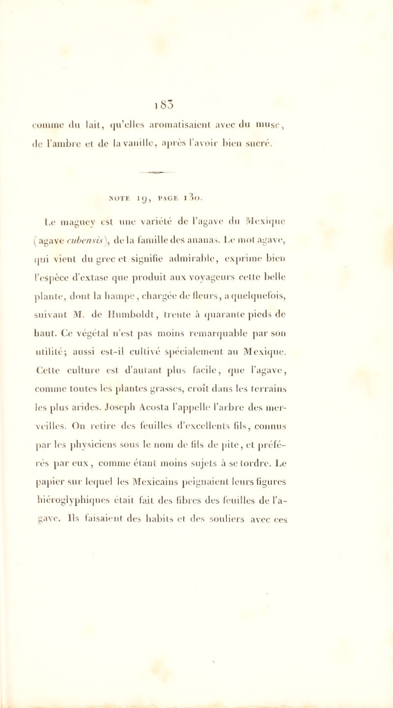 cornine du lait, qu'elles aromatisaient avec du musc, de l'ambre et de la vanille, après l’avoir bien sucré. NOTE ip, page 13o. Le maguey est une variété de l’agave du Mexique ( agave cubensis), delà famille des ananas. Le mot agave, qui vient du grec et signifie admirable, exprime bien l’espèce d’extase que produit aux voyageurs celte belle plante, dont la hampe, chargée de fleurs, a quelquefois, suivant M. de Humboldt, trente à quarante pieds de haut. Ce végétal n’est pas moins remarquable par son utilité; aussi est-il cultivé spécialement au Mexique, Cette culture est d’autant, plus facile, que l’agave, comme toutes les plantes grasses, croît dans les terrains les plus arides. Joseph Acosta l’appelle l’arbre des mer- veilles. On retire des feuilles d’excellents (ils, connus par les physiciens sous le nom de fils de pile, et préfé- rés par eux , comme étant moins sujets à se tordre. Le papier sur lequel les Mexicains peignaient leurs figures hiéroglyphiques était lait des libres des feuilles de l’a- gave. Ils faisaient des habits et des souliers avec ces