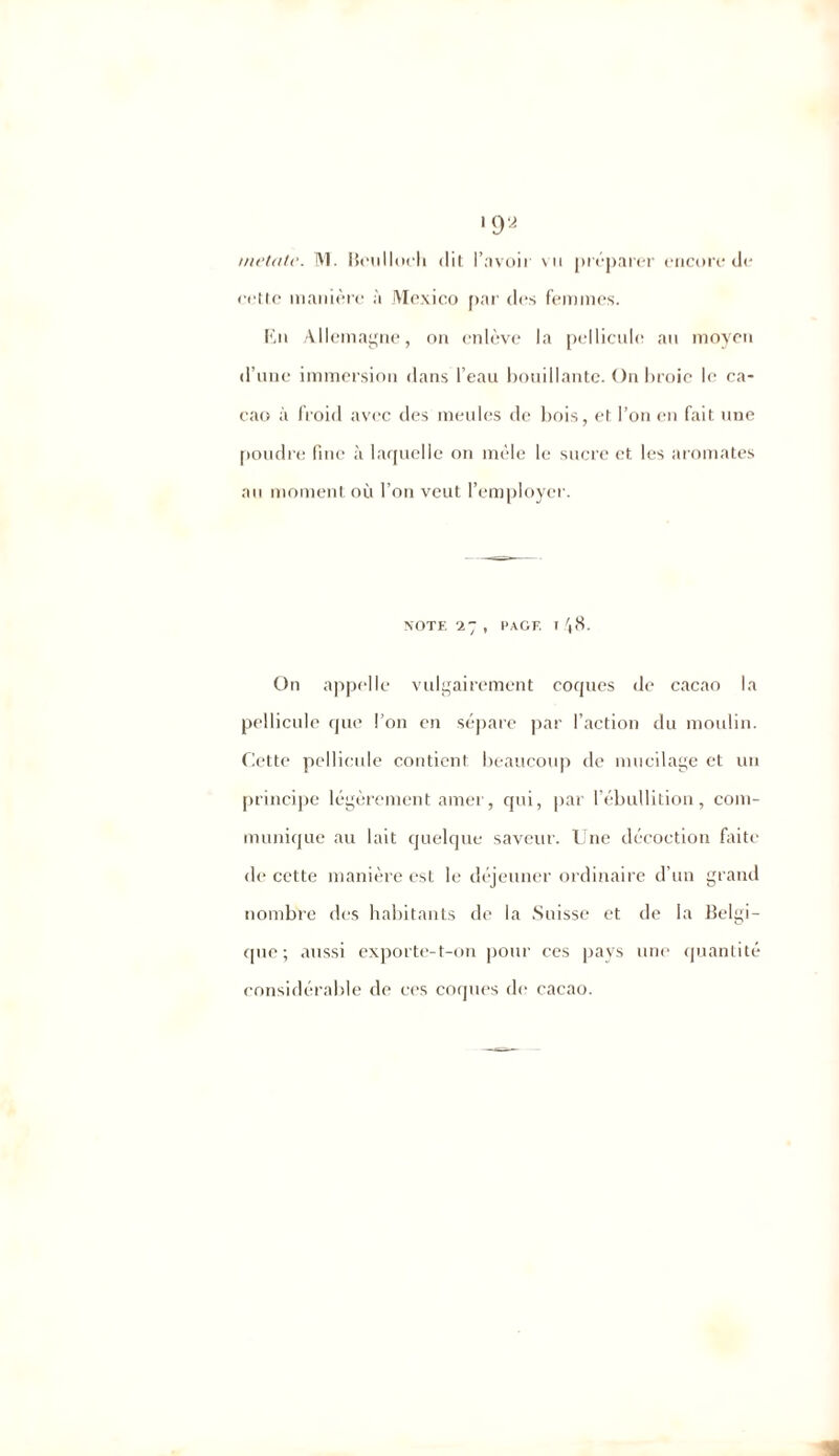 cette manière à Mexico par des femmes. Kn Allemagne, on enlève la pellicule au moyen d’une immersion dans l’eau bouillante. On broie le ca- cao à froid avec des meules de bois, et l’on en fait une poudre fine <à laquelle on mèle le sucre et les aromates an moment où l’on veut l’employer. NOTE 27, PAGE T 48. On appelle vulgairement coques de cacao la pellicule que l’on en sépare par l’action du moulin. Cette pellicule contient beaucoup de mucilage et un principe légèrement amer, qui, par l’ébullition, com- munique au lait quelque saveur. Une décoction faite de cette manière est le déjeuner ordinaire d’un grand nombre des habitants de la Suisse et de la Belgi- que; aussi exporte-t-on pour ces pays une quantité considérable de ces coques de cacao.