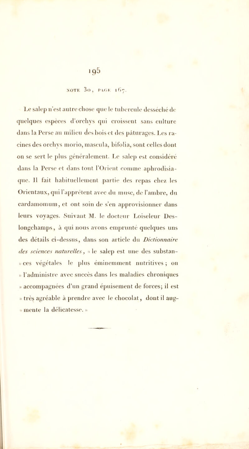 ip5 NOTE 3o, PAGE ll't'J. Le salep n’est autre chose que le tubercule desséché de quelques espèces d’orchvs qui croissent sans culture dans la Perse au milieu des bois et des pâturages. Les ra- cines des orchvs morio, maseula, bifolia, sont celles dont on se sert le plus généralement. Le salep est considéré dans la Perse et dans tout l’Orient comme aphrodisia- que. Il fait habituellement partie des repas chez les Orientaux, qui l’apprêtent avec du musc, de l’ambre, du cardamomum, et ont soin de s’en approvisionner dans leurs voyages. Suivant M. le docteur Loiseleur Des- longchamps, à qui nous avons emprunté quelques uns des détails ci-dessus, dans son article du Dictionnaire des sciences naturelles, «le salep est une des substan- ces végétales le plus éminemment nutritives; on > l’administre avec succès dans les maladies chroniques >> accompagnées d’un grand épuisement de forces; il est » très agréable à prendre avec le chocolat, dont il aug- mente la délicatesse. »