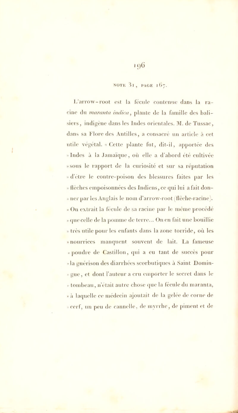 L’arrow-root est la fécule contenue dans la ra- cine du rnaranta indica, plante de la famille des bali- siers, indigène dans les Indes orientales. M. de Tussac, dans sa Flore des Antilles, a consacré un article à cet utile végétal. «Cette plante fut, dit-il, apportée des Indes à la Jamaïque, où elle a d’abord été cultivée «sous le rapport de la curiosité et sur sa réputation « d’étre le contre-poison des blessures faites par les flèches empoisonnées des Indiens, ce qui lui a fait don- » ner par les Anglais le nom d’arrow-root (flèche-racine . « Ou extrait la fécule de sa racine par le même procédé » que celle de la pomme de terre... On en fait une bouillie » très utile pour les enfants dans la zone torride, où les «nourrices manquent souvent de lait. La fameuse «poudre de Castillon, qui a eu tant de succès pour «la guérison des diarrhées scorbutiques à Saint Domin- » gue, et dont l’auteur a cru emporter le secret dans le < tombeau, n’était autre chose que la fécule du rnaranta, » à laquelle ce médecin ajoutait de la gelée de corne de cerf, un peu de cannelle, de myrrhe, de piment et de