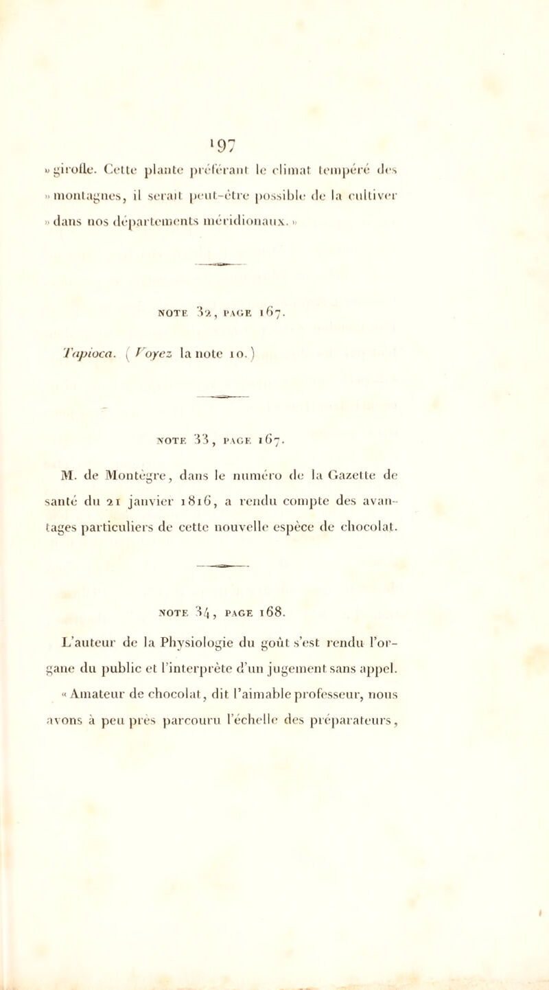 «girofle. Cette plante préférant le climat tempéré des >> montagnes, il serait peut-être possible de la cultiver dans nos départements méridionaux. • NOTE 3'A,PAGE 167. Tapioca. ( Voyez la note xo.) NOTE 33, PAGE 1C7. M. de Montègre, dans le numéro de la Gazette de santé du 21 janvier 1816, a rendu compte des avan- tages particuliers de cette nouvelle espèce de chocolat. NOTE 34, PAGE 168. L’auteur de la Physiologie du goxit s’est rendu l’or- gane du public et l’interprète d’un jugement sans appel. «Amateur de chocolat, dit l’aimable professeur, nous avons à peu près parcouru l’échelle des préparateurs, *