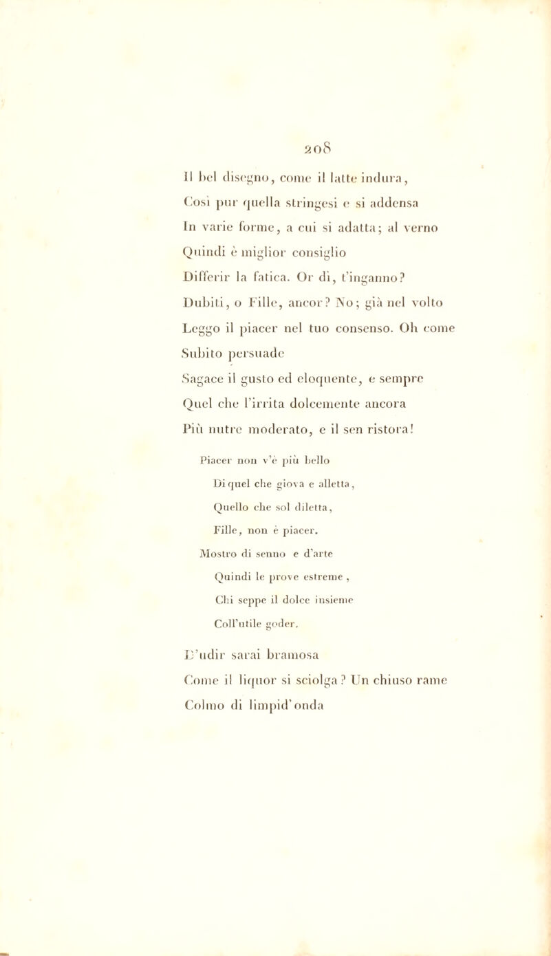 il bel disino, come il latte indura, Cosi pur quella stringesi <• si addensa In varie forme, a cui si adatta; al verno Quindi è miglior consiglio Differir la fatica. Or di, t’inganno? Dubiti, o Fille, ancor? ]\o; già nel volto Leggo il piacer nel tuo consenso. Oh come Subito persuade Sagace il gusto ed eloquente, e sempre Quel che l’irrita dolcemente ancora Più nutre moderato, e il sen ristora! Piacer non v’è più licito Di quel che giova e alletta, Quello che sol diletta, Fille, non è piacer. Mostro di senno e d’arte Quindi le prove estreme , Chi seppe il dolce insieme Coll’utile goder. D’udir sarai bramosa Come il liquor si sciolga? Un chiuso rame Colmo di limpid’onda